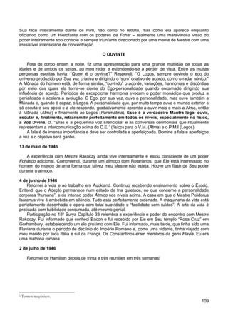 109
Sua face inteiramente diante de mim, não como no retrato, mas como ela aparece enquanto
oficiando como um Hierofante com os poderes de Fohat – realmente uma maravilhosa visão do
poder inteiramente sob controle e sempre triunfante direcionado por uma mente de Mestre com uma
irresistível intensidade de concentração.
O OUVINTE
Fora do corpo ontem a noite, fiz uma apresentação para uma grande multidão de todas as
idades e de ambos os sexos, ao meu redor e estendendo-se a perder de vista. Entre as muitas
perguntas escritas havia: “Quem é o ouvinte?” Respondi, “O Logos, sempre ouvindo o eco do
universo produzido por Sua voz criativa e dirigindo o ‘som’ criativo de acordo, como o radar sônico.”
A Mônada do homem está, de forma similar, “ouvindo” o acorde, variações, harmonias e discórdias
por meio das quais ela torna-se ciente do Ego-personalidade quando encarnado dirigindo sua
influência de acordo. Períodos de excepcional harmonia evocam o poder monádico que produz a
genialidade e acelera a evolução. O Ego, por sua vez, ouve a personalidade, mas ouve também a
Mônada e, quando é capaz, o Logos. A personalidade que, por muito tempo ouve o mundo exterior e
só escuta o seu apelo e a ele responde, gradativamente aprende a ouvir mais e mais a Alma, então
à Mônada (Atma) e finalmente ao Logos (Paramatma). Esse é o verdadeiro Mantra Ioga: ouvir,
escutar e, finalmente, retransmitir perfeitamente em todos os níveis, especialmente no físico,
a Voz Divina, cf. “Elias e a pequenina voz silenciosa” e as conversas cerimoniais que ritualmente
representam a intercomunicação acima do C.E.1
A fala é de imensa importância e deve ser controlada e aperfeiçoada. Domine a fala e aperfeiçoe
a voz e o objetivo será ganho.
(físico) para o V.M. (Atma) e o P.M.I (Logos).
13 de maio de 1946
A experiência com Mestre Rakoczy ainda vive intensamente e estou consciente de um poder
Fohático adicional. Compreendi, durante um almoço com Rotarianos, que Ele está interessado no
homem do mundo de uma forma que talvez meu Mestre não esteja. Houve um flash de Seu poder
durante o almoço.
4 de junho de 1946
Retornei à vida e ao trabalho em Auckland. Continuo recebendo ensinamento sobre o Êxodo.
Entendi que o Adepto permanece num estado de fria quietude, no que concerne a personalidade
corpórea “humana”, e de intenso poder Átmico nos níveis acima. A casa em que o Mestre Polidorus
Isurenus vive é embebida em silêncio. Tudo está perfeitamente ordenado. A maquinaria da vida está
perfeitamente desenhada e opera com total suavidade e “facilidade sem ruídos”. A arte da vida é
praticada com habilidade consumada, até mesmo genial.
Participação no 18º Surya Capítulo 33 relembra a experiência e poder do encontro com Mestre
Rakoczy. Fui informado que conheci Bacon e fui recebido por Ele em Seu templo “Rosa Cruz” em
Gorhambury, estabelecendo um elo próximo com Ele. Fui informado, mais tarde, que tinha sido uma
Flaviana durante o período de declínio do Império Romano e, como uma vidente, tinha viajado com
meu marido por toda Itália e sul da França. Os Constantinos eram membros da gens Flavia. Eu era
uma matrona romana.
2 de julho de 1946
Retornei de Hamilton depois de trinta e três reuniões em três semanas!
1 Termos maçônicos.
 