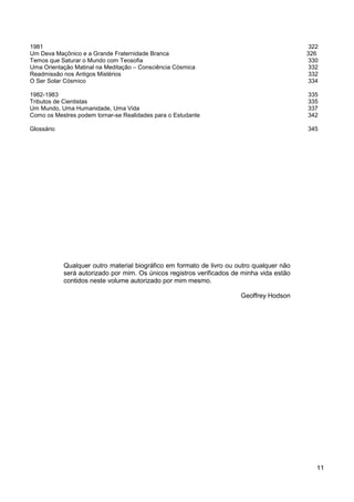 11
1981 322
Um Deva Maçônico e a Grande Fraternidade Branca 326
Temos que Saturar o Mundo com Teosofia 330
Uma Orientação Matinal na Meditação – Consciência Cósmica 332
Readmissão nos Antigos Mistérios 332
O Ser Solar Cósmico 334
1982-1983 335
Tributos de Cientistas 335
Um Mundo, Uma Humanidade, Uma Vida 337
Como os Mestres podem tornar-se Realidades para o Estudante 342
Glossário 345
Qualquer outro material biográfico em formato de livro ou outro qualquer não
será autorizado por mim. Os únicos registros verificados de minha vida estão
contidos neste volume autorizado por mim mesmo.
Geoffrey Hodson
 