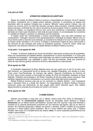 110
4 de julho de 1946
ATRIBUTOS CÓSMICOS DO ADEPTADO
Depois de receber do Mestre Polidorus Isurenus a interpretação do versículo 18 do 8º capítulo
de Êxodo, compreendi que o Adepto possui atributos cósmicos. A consciência do Adepto tem
extensões além de qualquer limitação que a palavra “Mônada” possa parecer implicar, indo até
mesmo ao universo como um todo! Ele ascende sub-plano após sub-plano, entrando também nos
planos cósmicos, unificando-Se com eles e servindo-se de seus poderes. Esse é o segredo do poder
teúrgico do Adepto, ou onipotência técnica, bem como Sua onisciência e onipresença. Esses são
derivados de níveis super-terrestres e mais tarde de super-solares. A universalização de consciência
é o trabalho do Adepto e, portanto, é o ideal pelo qual se empenhar.
O Adepto ainda tem individualidade e mesmo personalidade, mas não sofre limitações em
consequência. “Liberação” descreve muito apropriadamente a realização do Adepto. Mesmo com um
corpo sendo usado e impondo suas restrições, a consciência do Adepto é livre em si mesma e capaz
de reduzir essas restrições a um mínimo. O Adepto é inteiramente mestre de Seus instrumentos e
das técnicas de seu emprego para todos os propósitos possíveis. Tornei-me ciente, ainda que
vagamente, dos atributos cósmicos e do estado liberado do Mestre Polidorus Isurenus.
13 de julho – 2 de agosto de 1946
O artigo, “A Extrema Urgência da Causa Humanitária” está sendo enviado para 80 sociedades.
Estou me concentrando em trabalho literário, especialmente “A Causa Humanitária” e “O Caso para
a Abolição da Vivisseção”. Horrorizado pelas descrições da prática e profundamente determinado a
atacá-la constantemente, com habilidade e poder. Ela tem que terminar, ainda que somente do
ponto de vista cármico [grande sofrimento cármico e adversidade em vidas futuras].
20 de agosto de 1946
A Sociedade Vegetariana da Nova Zelândia entrou em seu quarto ano no dia 31 de julho, com
458 membros, um crescimento de 69 no terceiro ano. Reeleito Presidente, com Sandra e a Srta.
Finnis como Vice-Presidentes. As finanças são sólidas. Segunda Conferência do Domínio da
S.V.N.Z. deve ocorrer durante a Convenção do Jubileu de Ouro da Sociedade Teosófica na Nova
Zelândia. Panfletos anti-vivisseção e da Ordem Teosófica de Serviço estão sendo impressos. Dois
panfletos vegetarianos foram reimpressos e um terceiro sobre dieta está sendo preparado.
Mestre Polidorus Isurenus urge que eu me concentre no trabalho literário – meu “passaporte
para o Santuário físico e o Santo dos Santos.” As interpretações do Mestre Polidorus Isurenus
continuam quase que diariamente, as dez pragas estão sendo descritas agora. Elas relatam
alegoricamente a evolução dos princípios do homem e do cosmo.
28 de agosto de 1946
O NOME EGOICO
Notável comunicação à meia-noite com o Mestre. Estava lendo Five Years of Theosophy1
e
percebi o valor do conhecimento pessoal oriundo da percepção direta desperta e dirigida
fisicamente por um Mestre dentro dos Mistérios. Quando isso tiver ocorrido o Ego será libertado e
revelado ao eu pessoal plenamente consciente em sua natureza real Egóica, seja de um deva ou
homem. No momento apropriado o Mestre vai chamar o discípulo. Então o mistério de sua própria
natureza e o Nome Egóico serão revelados.2
1
Livro com coletânea de artigos da fase inicial da ST, editado por C.C.M (1ª edição - 1885) e por G.R.S.Mead (2ª edição –
1894) (N.E.)
Ele é o único mistério que existe, pois a “Palavra
Perdida” para cada um é simplesmente seu próprio nome. O carma suportado pacientemente traz
insight e oportunidade.
2 Vide Illuminations of the Mystery Tradition, compilado por Sandra Hodson.
 