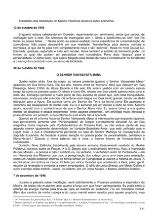 111
Transmito uma declaração do Mestre Polidorus Isurenus sobre economia.
13 de outubro de 1946
Enquanto estava celebrando em Dunedin, experimentei um sentimento, ainda que parcial, de
unificação com o todo. Ele começou de madrugada com o Gloria e aprofundou-se com “por Ele
todas as coisas feitas ...” Nesse ponto eu estava exaltado numa experiência de universalização de
consciência. Não posso descrevê-la em sua realidade. Transferência para termos normais a
normaliza, já que ela foi para mim completamente nova e tão “anormal”. Havia no nível Causal luz,
liberdade, quietude, expansão e tudo sem tensão. Havia também o sentido de tremendo poder, os
limites do qual não podiam ser percebidos nem concebidos. Parte disto “desceu” para a
personalidade. O corpo físico, que estava fatigado pela tensão da visita a Christchurch, foi fortalecido
e o serviço foi conduzido com um senso de facilidade.
28 de outubro de 1946
O SENHOR VAIVASVATA MANU
Quatro noites atrás, fora do corpo, eu estava presente quando o Senhor Vaivasvata Manu1
Quando se vê a forma física do Senhor Vaivasvata Manu, é interessante que enquanto fazemos
isso percebemos somente uma “Personalidade” de Adepto extremamente elevada! Ao ver Sua
magnífica forma inspirada pela Vontade-Átmica do Primeiro Raio, eu não estava ciente de seu
aspecto interior igualmente desenvolvido de Vontade-Sabedoria-Amor, que está unificado com o
Logos Solar, e que é imediatamente percebido no caso do Senhor Maitreya na Consagração da
Sagrada Eucaristia. Ao focalizar a plena atenção no grande poder da personalidade, perdemos o
Manu-Nirvani.
apareceu em Sua forma física. Ele era alto, mesmo entre os “homens” altos que estavam em Sua
Presença, talvez 2.05m de altura. Esperei e Ele veio. Ele estava vestido com um casaco escuro
longo, tal como os parsees usam. O retrato é como Ele, exceto que Seu cabelo parecia mais curto e
mais liso. Consegui perceber a maior parte de Seu aspecto de poder que, com total tranquilidade,
era imenso, ainda que não exercido. Os ombros eram largos e o tórax muito grande, dando um efeito
triangular para a figura. Ele parecia como um Senhor da Terra da forma como Ele apareceu e
caminhou até desaparecer de minha vista. Eu O vi somente por um minuto e cedo de noite. Mesmo
assim, acordei com o conhecimento de que o Senhor Manu veio. Eu estava talvez a uns quatro
metros de distância e estava meramente “entre aqueles presentes”, um privilégio muito elevado e
possivelmente um portento, a importância do qual ainda não é aparente.
2
Dunedin, Nova Zelândia, trabalhando pela terceira semana. Ensinamento recebido do Mestre
Polidorus Isurenus sobre as Pragas IX e X. Depois que o ensinamento terminou, ficou a impressão
de que Moisés – a pessoa e não o símbolo ou, na verdade, o verdadeiro autor do Pentateuco – era
um Hierofante dos Mistérios que usou a peregrinação dos judeus como uma base para revelação,
como um Adepto posterior inspirou de forma similar os Evangelistas a usarem a história de Jesus. A
escrita atual, em ambos os casos, foi feita por vários Iniciados que receberam a ideia, plano geral,
escopo da revelação e símbolos a serem empregados. O Idílio do Lótus Branco, por Mabel Collins é
outro exemplo deste método, usado, no entanto, por um único Adepto, o Mestre Jâmblico-Hilarion.
Quando a forma exterior não é vista, o Senhor Interior de Vontade-Amor é
vislumbrado.
7 de novembro de 1946
Durante a palestra sobre meditação, senti distintamente a Presença protetora e inspiradora do
Mestre. As ideias não mudaram tanto quanto a força com que foram apresentadas. Eu podia sentir o
esforço da energia mental para levá-las para as mentes na audiência. Foi um ministério mental.
Além dos centros de minha cabeça e do corpo mental serem usados para aquele propósito, meu
1 O Governante da Quinta Raça Raiz. O Adepto Que é o Homem Representativo de nossa Raça.
2 Manu é aplicável ao Espírito que preside – se personalizado, o Criador, Governante e Guia – de uma Raça, uma Ronda ou um
Globo. Nirvani: aquele que alcançou a esfera da consciência Átmica.
 