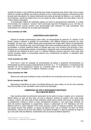 112
coração foi aberto e uma influência atraente levou todas as pessoas para dentro dele como se para
dentro do coração do Mestre que estava unificado ao meu. Esses dois processos continuaram juntos
durante parte da palestra. Eu estava totalmente consciente da atenção do Mestre e, num sentido, de
Sua Presença, usando-me desta forma e eu era capaz de notar e registrar isso sem afetar o fluxo de
minhas ideias e linguagem.
A necessidade urgente de meditação regular por todos foi especialmente enfatizada, e o apelo
foi terminado com a palavra: “comece”. Bem aventurado seja Ele. Privilegiado sou eu. Um fato um
tanto semelhante ocorreu durante uma apresentação para membros na noite precedente. Sua
característica foi a descida de um poder para despertar.
9 de novembro de 1946
ASSISTÊNCIA DOS ADEPTOS
Depois de receber ensinamentos sobre ciclos, na interpretação do versículo 13, capítulo 12 de
Êxodo, passei a oferecer a gratidão da humanidade a Ele (Mestre Polidorus Isurenus) por essa
revelação. Ao fazer isso, o débito devido pela humanidade aos Irmãos Mais Velhos foi parcialmente
percebido. Por incontáveis eras, sem interrupção, Eles deram assistência espiritual, mental e física à
humanidade. A própria existência Deles no planeta age como uma levedura que fermenta o todo.
Gostaria que a humanidade pudesse compreender e responder mais conscientemente à Presença e
à influência dos Adeptos da terra! Luxor e o Mestre Polidorus Isurenus parecem muito perto esta
manhã, louvados sejam! A humanidade deveria viver mentalmente de joelhos. O estudante deve
sempre fazer isso.
13 de novembro de 1946
Uma hora e meia de recepção de ensinamentos de beleza e sabedoria transcendentes na
interpretação da décima praga e especialmente de Êxodo 12, v. 15. O Adeptado e a onipresença são
descritos de forma inesquecível, apesar do constante latido de dois cachorros e de vozes de
crianças na casa. Obrigado a Ti, ó Mestre, Professor e Amigo.
19 de novembro de 1946
Retorno de avião para Auckland e estou muito feliz em me acomodar outra vez em meu quarto.
24 de novembro de 1946
Maravilhosa experiência de estar com Mestre Morya por duas noites; de me ter sido mostrada
Sua linha do Manu e ser convidado a servi-la sob Sua orientação.
LEMBRANÇA DE VER O PERGAMINHO MOSTRADO
PELO MESTRE MORYA
Esta manhã acordei-me lembrando claramente de ter saído do corpo e estado com o reverendo
Mestre Morya na sala de Sua casa, da qual a pequena varanda se projeta. Uma mesa longa
ocupava o centro. De outra sala do lado esquerdo, dando para a janela, Ele trouxe um grande rolo
ou pergaminho. Colocou-o sobre a mesa, parcialmente enrolado e, num certo lugar indicado, na
série de eventos registrados no pergaminho, estava a colaboração de H.P. Blavatsky com Ele,
Mestre Kuthumi e outros Adeptos. Para minha surpresa, quase um espanto incrédulo, Ele mostrou
que estava escrito mais adiante, ou depois de alguns anos, que eu também iria servir de forma
semelhante. Lembro-me de Sua alta estatura, Sua gentil amizade e a vista da varanda do largo rio
que corre pelo Vale dos Mestres, exatamente como na pintura do Mestre Djwal Kul.1
1 Vide Os Mestres e a Senda, por C.W. Leadbeater.
 