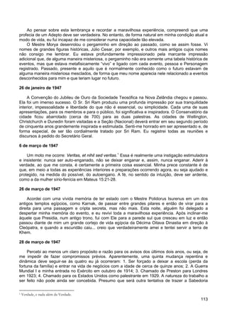113
Ao pensar sobre esta lembrança e recordar a maravilhosa experiência, compreendi que uma
profecia de um Adepto deve ser verdadeira. No entanto, de forma natural em minha condição atual e
modo de vida, eu fui incapaz de me considerar numa capacidade tão elevada.
O Mestre Morya desenrolou o pergaminho em direção ao passado, como se assim fosse. Vi
nomes de grandes figuras históricas, Júlio Cesar, por exemplo, e outros mais antigos cujos nomes
não consigo me lembrar. Eu estava profundamente impressionado pela marcante impressão
adicional que, de alguma maneira misteriosa, o pergaminho não era somente uma tabela histórica de
eventos, mas que estava metafisicamente “vivo” e ligado com cada evento, pessoa e Personagem
registrado. Passado, presente e aquilo que é normalmente conhecido como o futuro estavam de
alguma maneira misteriosa mesclados, de forma que meu nome aparecia nele relacionado a eventos
desconhecidos para mim e que teriam lugar no futuro.
26 de janeiro de 1947
A Convenção do Jubileu de Ouro da Sociedade Teosófica na Nova Zelândia chegou e passou.
Ela foi um imenso sucesso. O Sr. Sri Ram produziu uma profunda impressão por sua tranquilidade
interior, impessoalidade e liberdade do que não é essencial, ou simplicidade. Cada uma de suas
apresentações, para os membros e para o público, foi significativa e inspiradora. O Conservatório da
cidade ficou abarrotado (cerca de 700) para as duas palestras. As cidades de Wellington,
Christchurch e Dunedin foram visitadas e a Seção (Nacional) deverá entrar em seu segundo período
de cinquenta anos grandemente inspirada e estimulada. Senti-me honrado em ser apresentado e, de
forma especial, de ser tão cordialmente tratado por Sri Ram. Eu registrei todas as reuniões e
discursos à pedido do Secretário Geral.
6 de março de 1947
Um moto me ocorre: Veritas, et nihil sed veritas.1
Essa é realmente uma instigação estimuladora
e insistente: nunca ser auto-enganado, não se deixar enganar e, assim, nunca enganar. Aderir à
verdade, ao que me consta, é certamente a primeira coisa essencial. Minha prece constante é de
que, em meio a todas as experiências interiores e preparações ocorrendo agora, eu seja ajudado e
protegido, na medida do possível, do autoengano. A fé, no sentido da intuição, deve ser ardente,
como a da mulher sírio-fenícia em Mateus 15:21-28.
26 de março de 1947
Acordei com uma vívida memória de ter estado com o Mestre Polidorus Isurenus em um dos
antigos templos egípcios, como Karnak, de passar entre grandes pilares e então de virar para a
direita para uma passagem e cripta secreta, mas não mais. Esta noite, alguém foi delegado a
despertar minha memória do evento, e eu revivi toda a maravilhosa experiência. Após inclinar-me
àquele que Presidia, num antigo trono, fui com Ele para a parede sul que cresceu em luz e então
passou diante de mim um grande cortejo de vida egípcia da Décima Oitava Dinastia em direção à
Cleópatra, e quando a escuridão caiu... creio que verdadeiramente amei e tentei servir a terra de
Khem.
28 de março de 1947
Percebi ao menos um claro propósito e razão para os avisos dos últimos dois anos, ou seja, de
me impedir de fazer compromissos prévios. Aparentemente, uma quinta mudança repentina e
dinâmica deve seguir-se às quatro eu já ocorreram: 1. Ser forçado a deixar a escola (perda da
fortuna da família) e entrar na vida de negócios com a idade de cerca de quinze anos; 2. A Guerra
Mundial I e minha entrada no Exército em outubro de 1914; 3. Chamado de Preston para Londres
em 1923; 4. Chamado para os Estados Unidos como palestrante em 1929. A natureza do trabalho a
ser feito não pode ainda ser concebida. Presumo que será outra tentativa de trazer a Sabedoria
1 Verdade, e nada além da Verdade.
 