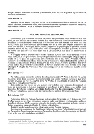 114
Antiga à atenção do homem moderno e, possivelmente, outra vez com a ajuda de alguma forma de
ilustração supernormal.
20 de abril de 1947
Elocução de um Adepto: “Enquanto houver um suprimento continuado de membros da E.E. [a
Escola Esotérica, intimamente aliada, mas administrativamente separada da Sociedade Teosófica]
Nós estamos satisfeitos.” A E.E. é realmente o coração do trabalho.
23 de abril de 1947
VERDADE, REALIDADE, ESTABILIDADE
Compreendo que o ocultista não deve se permitir ser perturbado pelos eventos de sua vida
diária, os altos e baixos da existência humana. Sua vida interior deve continuar serenamente e num
progresso e desenvolvimento ininterruptos. Seu trabalho deve ser mantido num nível cada vez
maior, e nada que ocorra com sua personalidade deve ter o poder para impedir a realização de
todos seus deveres. A meditação, estudo, escrita, preparação e apresentação de palestras e outros
trabalhos devem, no meu caso, continuar de forma ininterrupta não importa o que venha a ocorrer
em minha vida pessoal1
A recepção diária de ensinamento do Mestre Polidorus Isurenus tem o maior benefício possível
neste particular, e sou grandemente privilegiado por esta maravilhosa associação. Cheguei agora a
Êxodo 18, v. 13 (Dias de Julgamento). Bem aventurado seja o Seu nome. “Verdade, verdade,
verdade” é a demanda insistente de minha mente, e “realidade” a necessidade absoluta. Verdade e
realidade são os pilares da direita e da esquerda da minha arcada. Somente quando os dois forem
unidos poderá haver verdadeira estabilidade. O homem exterior está sendo testado neste longo
interregno. A intuição diz, “Persista; o futuro está assegurado”, e os eventos dão suporte a essa
garantia.
e ao meu redor. Isso é ESTABILIDADE que deve ser desenvolvida e
mantida.
27 de abril de 1947
Na noite passada apresentei a última de sete palestras sobre “A Alma do Homem no Mundo
Moderno”. Cinco delas consistiam de material ditado pelo Mestre Polidorus Isurenus e que foram
também enviadas ao The Theosophist. Uma, “O Artista”, já foi publicada. O estudo foi realizado
seguindo as instruções dos Mestres.
Estou cada vez mais movido por uma “paixão” pela verdade e pela veracidade. Em especial, em
todas as experiências e deduções inspiradas e superfísicas a partir delas, e nas ações nelas
baseadas, deve haver completa veracidade, totalmente livre de autodecepção. Veritas, veritas
et nihil sed veritas tornou-se meu moto. Do irreal conduz-me ao Real, ó Instrutores da Raça.
3 de junho de 1947
Retornei de Gisborne, Rotorua, Tauranga, onde uma Loja foi formada em 1º de junho de 1947.
Em Tauranga o que era futuro foi realizado e assim a razão para todos os eventos desde a visão por
ocasião da admissão à S.T., passando pela caixa de sândalo, o Lápis, pegadas, gráficos e planos L.
Tudo é preparatório e assim justificado. O intelecto está satisfeito.
Êxodo 30 sendo maravilhosamente interpretado como a Terceira Iniciação.
Compreendi a necessidade de: Estabilidade inalterável, por Atma; Profundidade incomensurável,
por Paramatma; Poder irresistível, por Atma-Paramatma; Gentileza, calor, humanidade, por Buddhi.
(mais tarde: esse foi o resultado da natividade).
1 A esposa querida de Geoffrey Hodson, Jane, sofreu com uma doença terminal de longa duração, hospitalizada, por cerca de
vinte anos. Isso era uma constante fonte de angústia para ele.
 