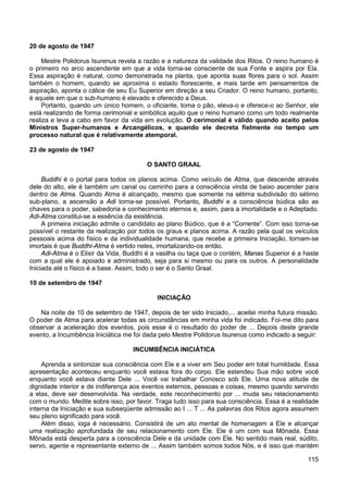 115
20 de agosto de 1947
Mestre Polidorus Isurenus revela a razão e a natureza da validade dos Ritos. O reino humano é
o primeiro no arco ascendente em que a vida torna-se consciente de sua Fonte e aspira por Ela.
Essa aspiração é natural, como demonstrada na planta, que aponta suas flores para o sol. Assim
também o homem, quando se aproxima o estado florescente, e mais tarde em pensamentos de
aspiração, aponta o cálice de seu Eu Superior em direção a seu Criador. O reino humano, portanto,
é aquele em que o sub-humano é elevado e oferecido a Deus.
Portanto, quando um único homem, o oficiante, toma o pão, eleva-o e oferece-o ao Senhor, ele
está realizando de forma cerimonial e simbólica aquilo que o reino humano como um todo realmente
realiza e leva a cabo em favor da vida em evolução. O cerimonial é válido quando aceito pelos
Ministros Super-humanos e Arcangélicos, e quando ele decreta fielmente no tempo um
processo natural que é relativamente atemporal.
23 de agosto de 1947
O SANTO GRAAL
Buddhi é o portal para todos os planos acima. Como veículo de Atma, que descende através
dele do alto, ele é também um canal ou caminho para a consciência vinda de baixo ascender para
dentro de Atma. Quando Atma é alcançado, mesmo que somente na sétima subdivisão do sétimo
sub-plano, a ascensão a Adi torna-se possível. Portanto, Buddhi e a consciência búdica são as
chaves para o poder, sabedoria e conhecimento eternos e, assim, para a imortalidade e o Adeptado.
Adi-Atma constitui-se a essência da existência.
A primeira iniciação admite o candidato ao plano Búdico, que é a “Corrente”. Com isso torna-se
possível o restante da realização por todos os graus e planos acima. A razão pela qual os veículos
pessoais acima do físico e da individualidade humana, que recebe a primeira Iniciação, tornam-se
imortais é que Buddhi-Atma é vertido neles, imortalizando-os então.
Adi-Atma é o Elixir da Vida, Buddhi é a vasilha ou taça que o contém, Manas Superior é a haste
com a qual ele é apoiado e administrado, seja para si mesmo ou para os outros. A personalidade
Iniciada até o físico é a base. Assim, todo o ser é o Santo Graal.
10 de setembro de 1947
INICIAÇÃO
Na noite de 10 de setembro de 1947, depois de ter sido Iniciado,... aceitei minha futura missão.
O poder de Atma para acelerar todas as circunstâncias em minha vida foi indicado. Foi-me dito para
observar a aceleração dos eventos, pois esse é o resultado do poder de ... Depois deste grande
evento, a Incumbência Iniciática me foi dada pelo Mestre Polidorus Isurenus como indicado a seguir:
INCUMBÊNCIA INICIÁTICA
Aprenda a sintonizar sua consciência com Ele e a viver em Seu poder em total humildade. Essa
apresentação aconteceu enquanto você estava fora do corpo. Ele estendeu Sua mão sobre você
enquanto você estava diante Dele ... Você vai trabalhar Conosco sob Ele. Uma nova atitude de
dignidade interior e de indiferença aos eventos externos, pessoas e coisas, mesmo quando servindo
a elas, deve ser desenvolvida. Na verdade, este reconhecimento por ... muda seu relacionamento
com o mundo. Medite sobre isso, por favor. Traga tudo isso para sua consciência. Essa é a realidade
interna da Iniciação e sua subseqüente admissão ao I ... T ... As palavras dos Ritos agora assumem
seu pleno significado para você.
Além disso, ioga é necessário. Consistirá de um ato mental de homenagem a Ele e alcançar
uma realização aprofundada de seu relacionamento com Ele. Ele é um com sua Mônada. Essa
Mônada está desperta para a consciência Dele e da unidade com Ele. No sentido mais real, súdito,
servo, agente e representante externo de ... Assim também somos todos Nós, e é isso que mantém
 
