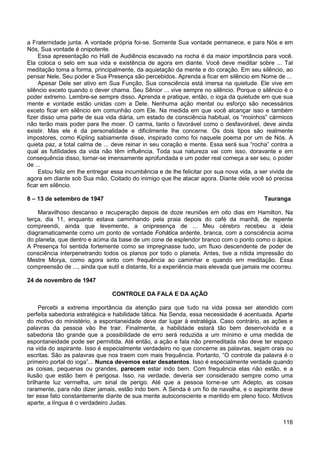 116
a Fraternidade junta. A vontade própria foi-se. Somente Sua vontade permanece, e para Nós e em
Nós, Sua vontade é onipotente.
Essa apresentação no Hall de Audiência escavado na rocha é da maior importância para você.
Ela coloca o selo em sua vida e existência de agora em diante. Você deve meditar sobre ... Tal
meditação toma a forma, principalmente, da aquietação da mente e do coração. Em seu silêncio, ao
pensar Nele, Seu poder e Sua Presença são percebidos. Aprenda a ficar em silêncio em Nome de ...
Apesar Dele ser ativo em Sua Função, Sua consciência está imersa na quietude. Ele vive em
silêncio exceto quando o dever chama. Seu Sênior ... vive sempre no silêncio. Porque o silêncio é o
poder extremo. Lembre-se sempre disso. Aprenda e pratique, então, o ioga da quietude em que sua
mente e vontade estão unidas com a Dele. Nenhuma ação mental ou esforço são necessários
exceto ficar em silêncio em comunhão com Ele. Na medida em que você alcançar isso e também
fizer disso uma parte de sua vida diária, um estado de consciência habitual, os “moinhos” cármicos
não terão mais poder para lhe moer. O carma, tanto o favorável como o desfavorável, deve ainda
existir. Mas ele é da personalidade e dificilmente lhe concerne. Os dois tipos são realmente
impostores, como Kipling sabiamente disse, inspirado como foi naquele poema por um de Nós. A
quieta paz, a total calma de ... deve reinar in seu coração e mente. Essa será sua “rocha” contra a
qual as futilidades da vida não têm influência. Toda sua natureza vai com isso, doravante e em
consequência disso, tornar-se imensamente aprofundada e um poder real começa a ser seu, o poder
de ...
Estou feliz em lhe entregar essa incumbência e de lhe felicitar por sua nova vida, a ser vivida de
agora em diante sob Sua mão. Coitado do inimigo que lhe atacar agora. Diante dele você só precisa
ficar em silêncio.
8 – 13 de setembro de 1947 Tauranga
Maravilhoso descanso e recuperação depois de doze reuniões em oito dias em Hamilton. Na
terça, dia 11, enquanto estava caminhando pela praia depois do café da manhã, de repente
compreendi, ainda que levemente, a onipresença de ... Meu cérebro recebeu a ideia
diagramaticamente como um ponto de vontade Fohática ardente, branca, com a consciência acima
do planeta, que dentro e acima da base de um cone de esplendor branco com o ponto como o ápice.
A Presença foi sentida fortemente como se impregnasse tudo, um fluxo descendente de poder de
consciência interpenetrando todos os planos por todo o planeta. Antes, tive a nítida impressão do
Mestre Morya, como agora sinto com frequência ao caminhar e quando em meditação. Essa
compreensão de ..., ainda que sutil e distante, foi a experiência mais elevada que jamais me ocorreu.
24 de novembro de 1947
CONTROLE DA FALA E DA AÇÃO
Percebi a extrema importância da atenção para que tudo na vida possa ser atendido com
perfeita sabedoria estratégica e habilidade tática. Na Senda, essa necessidade é acentuada. Aparte
do motivo do ministério, a espontaneidade deve dar lugar à estratégia. Caso contrário, as ações e
palavras da pessoa vão lhe trair. Finalmente, a habilidade estará tão bem desenvolvida e a
sabedoria tão grande que a possibilidade de erro será reduzida a um mínimo e uma medida de
espontaneidade pode ser permitida. Até então, a ação e fala não premeditada não deve ter espaço
na vida do aspirante. Isso é especialmente verdadeiro no que concerne as palavras, sejam orais ou
escritas. São as palavras que nos traem com mais frequência. Portanto, “O controle da palavra é o
primeiro portal do ioga”... Nunca devemos estar desatentos. Isso é especialmente verdade quando
as coisas, pequenas ou grandes, parecem estar indo bem. Com frequência elas não estão, e a
ilusão que estão bem é perigosa. Isso, na verdade, deveria ser considerado sempre como uma
brilhante luz vermelha, um sinal de perigo. Até que a pessoa torne-se um Adepto, as coisas
raramente, para não dizer jamais, estão indo bem. A Senda é um fio de navalha, e o aspirante deve
ter esse fato constantemente diante de sua mente autoconsciente e mantido em pleno foco. Motivos
aparte, a língua é o verdadeiro Judas.
 