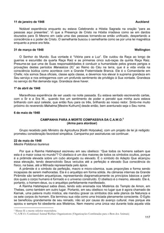 117
11 de janeiro de 1948 Auckland
Notável experiência enquanto eu estava Celebrando a Hóstia Sagrada na oração “para as
pessoas aqui presentes”. Vi que a Presença de Cristo na Hóstia irradiava como se em dardos
dourados para Si Mesmo em cada uma das pessoas tornando-se então unificado, despertando a
consciência e o poder de Cristo. O semelhante buscou o semelhante como se por uma lei magnética
enquanto a prece era feita.
31 de março de 1948 Wellington
O Senhor do Mundo. Sua vontade é “Vitória para a Luz”. Ele cuidou da Raça ao longo de
guerras e escuridão da quarta Raça Raiz e as primeiras cinco sub-raças da quinta Raça Raiz.
Presume-se que uma de Suas responsabilidades é conduzir a humanidade pelos graves perigos e
provações destes períodos Manasicos (II)1
ao Reino do Céu na terra, que é a vida vivida na
consciência búdica como acontece com a Grande Fraternidade Branca. Ele é o Comandante em
Chefe; nós somos Seus oficiais, classe após classe, e devemos nos elevar à suprema grandeza em
Seu serviço e nos entregarmos com um profundo sentimento de privilégio à Sua vontade. Grandeza
no serviço do Rei demanda ioga. Grandeza deve haver.
1º de abril de 1948
Maravilhosa experiência de ser usado na noite passada. Eu estava sentado escrevendo cartas,
com o Sr e a Sra M... quando tive um sentimento de poder e percebi que minha aura estava
brilhando com azul celeste, que então fluiu para os três, brilhando ao nosso redor. Sinto-me muito
próximo do reverendo Mahatma [Mestre Kuthumi] desde então, bem aventurado seja o Seu nome.
6 de maio de 1948
CAMPANHA PARA A MORTE COMPASSIVA DA C.A.W.O.2
(Arma para atordoar)
Grupo recebido pelo Ministro da Agricultura [Keith Holyoake], com um projeto de lei já redigido:
prometeu consideração favorável simpática. Campanha por assinaturas vai continuar.
22 de maio de 1948
Mestre Polidorus Isurenus
Por que a Rainha Hatshepsut escreveu em seu obelisco: “Que todos os homens saibam que
esta é a maior coisa no mundo”? O obelisco é um dos maiores de todos os símbolos ocultos, porque
é a pirâmide elevada sobre um cubo alongado ou elevado. É o símbolo do Adepto Que alcançou
essa elevação, tendo desenvolvido Seus veículos até a perfeição e elevado Sua consciência do
físico, na base, até a Mônada representada pelo ápice.
A pirâmide é o símbolo da perfeição, macro e micro-cósmica, suas proporções e forma sendo
incapazes de serem melhoradas. Ela é o arquétipo em forma sólida. As câmaras internas da Grande
Pirâmide são também arquetípicas, representando diagramaticamente os princípios básicos a partir
dos quais o corpo humano é formado e o universo construído. O obelisco é o mesmo, elevado. Ele é,
portanto, o homem-deus, ou o arquétipo perfeitamente manifestado.
A Rainha Hatshepsut sabia disso, tendo sido ensinada nos Mistérios do Templo de Amon, em
Thebes, como também em outro lugar. Portanto, em seu obelisco no lugar que é agora chamado de
Karnak, uma palavra muito mística, ela mandou gravar os símbolos dos sete planos da Natureza e
os sete corpos do homem. Ela terminou sua vida como uma Iniciada plenamente consciente. O Egito
se beneficiou grandemente de seu reinado, não só por causa do avanço cultural, mas porque ela
apoiou e sempre foi obediente aos Mistérios. Nem mesmo uma única vez durante toda aquela vida
1 Manas II: a mente inferior materialista.
2 C.A.W.O.: Combined Animal Welfare Organizations (Organizações Combinadas para o Bem dos Animais)
 