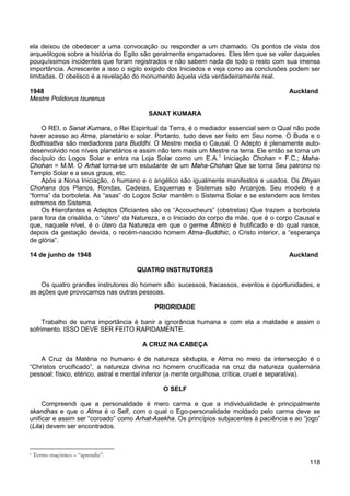 118
ela deixou de obedecer a uma convocação ou responder a um chamado. Os pontos de vista dos
arqueólogos sobre a história do Egito são geralmente enganadores. Eles têm que se valer daqueles
pouquíssimos incidentes que foram registrados e não sabem nada de todo o resto com sua imensa
importância. Acrescente a isso o sigilo exigido dos Iniciados e veja como as conclusões podem ser
limitadas. O obelisco é a revelação do monumento àquela vida verdadeiramente real.
1948 Auckland
Mestre Polidorus Isurenus
SANAT KUMARA
O REI, o Sanat Kumara, o Rei Espiritual da Terra, é o mediador essencial sem o Qual não pode
haver acesso ao Atma, planetário e solar. Portanto, tudo deve ser feito em Seu nome. O Buda e o
Bodhisattva são mediadores para Buddhi. O Mestre media o Causal. O Adepto é plenamente auto-
desenvolvido nos níveis planetários e assim não tem mais um Mestre na terra. Ele então se torna um
discípulo do Logos Solar e entra na Loja Solar como um E.A.1
Após a Nona Iniciação, o humano e o angélico são igualmente manifestos e usados. Os Dhyan
Chohans dos Planos, Rondas, Cadeias, Esquemas e Sistemas são Arcanjos. Seu modelo é a
“forma” da borboleta. As “asas” do Logos Solar mantêm o Sistema Solar e se estendem aos limites
extremos do Sistema.
Iniciação Chohan = F.C.; Maha-
Chohan = M.M. O Arhat torna-se um estudante de um Maha-Chohan Que se torna Seu patrono no
Templo Solar e a seus graus, etc.
Os Hierofantes e Adeptos Oficiantes são os “Accoucheurs” (obstretas) Que trazem a borboleta
para fora da crisálida, o “útero” da Natureza, e o Iniciado do corpo da mãe, que é o corpo Causal e
que, naquele nível, é o útero da Natureza em que o germe Átmico é frutificado e do qual nasce,
depois da gestação devida, o recém-nascido homem Atma-Buddhic, o Cristo interior, a “esperança
de glória”.
14 de junho de 1948 Auckland
QUATRO INSTRUTORES
Os quatro grandes instrutores do homem são: sucessos, fracassos, eventos e oportunidades, e
as ações que provocamos nas outras pessoas.
PRIORIDADE
Trabalho de suma importância é banir a ignorância humana e com ela a maldade e assim o
sofrimento. ISSO DEVE SER FEITO RAPIDAMENTE.
A CRUZ NA CABEÇA
A Cruz da Matéria no humano é de natureza sêxtupla, e Atma no meio da intersecção é o
“Christos crucificado”, a natureza divina no homem crucificada na cruz da natureza quaternária
pessoal: físico, etérico, astral e mental inferior (a mente orgulhosa, crítica, cruel e separativa).
O SELF
Compreendi que a personalidade é mero carma e que a individualidade é principalmente
skandhas e que o Atma é o Self, com o qual o Ego-personalidade moldado pelo carma deve se
unificar e assim ser “coroado” como Arhat-Asekha. Os princípios subjacentes à paciência e ao “jogo”
(Lila) devem ser encontrados.
1 Termo maçônico – “aprendiz”.
 