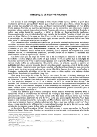12
INTRODUÇÃO DE GEOFFREY HODSON
Em atenção à sua solicitação, concedo a minha muito amada esposa, Sandra, a quem devo
muitíssimo, permissão para publicar, depois que eu tiver deixado o plano físico, relatos de alguns
dos eventos mais ocultos1
em minha vida, que foram sistematicamente registrados em meu Diário
Oculto pessoal. Permiti a ela fazer isso por razões que ela me apresentou: para interessar e inspirar
pessoas a adotar o estudo dos ensinamentos de Teosofia. Além disso, o seu propósito é de ajudar a
outros que estão buscando encontrar e trilhar a Senda do Desenvolvimento Acelerado.
Consequentemente, uma contribuição efetiva ao trabalho da Sociedade Teosófica original, com sua
sede em Adyar, Madras, Índia, pode ser feita. Eu concordei, já que o serviço neste movimento único
é, sem dúvida, um caminho verdadeiro levando todos aqueles que são totalmente dedicados e “fiéis
até a morte” à rápida realização da autoperfeição.2
Com base em minhas experiências superfísicas, geralmente escritas imediatamente após terem
ocorridas, e por meio de meus próprios relatos verbais dessas experiências, Sandra está produzindo
uma história cuidadosa de uma parte somente de minha vida interna. Muitos desses eventos foram
considerados por mim como extremamente privados; na verdade, sagrados. No entanto,
concordei em revelá-los, após a minha morte (somente), com o propósito de assegurar que outros
também possam, se corretamente orientados, procurar provar por si mesmos a realidade dos
ensinamentos ocultos e espirituais da Teosofia.
Eu afirmo aqui que, ao longo de minha vida e da associação por sessenta e seis anos na
Sociedade Teosófica original, até a data em que escrevo (1979), eu jamais tive a presunção de
reivindicar conhecimento direto ou comunicação pessoal com os grandes Mahatmas, exceto para um
número muito restrito de colaboradores intimamente ativos. No entanto, quando o registro for
publicado (sem fazer a menor alegação de merecimento pessoal) eu agora permito à Sandra incluir
os relatos destes relacionamentos espirituais e ocultos profundamente privilegiados que, como ela
mesma sabe, tornaram-se uma parte real de minha vida diária. Apesar de minhas imperfeições e
limitações, prontamente admitidas, concordei que, após a minha partida, uma seleção destas
experiências deveria ser compartilhada neste livro.
Uma parte importante do motivo de Sandra, bem como do meu, é também assegurar aos
membros da Sociedade Teosófica original e a todos os outros interessados, que os Grandes Mestres
de Sabedoria não perderam Seu interesse no movimento profundamente importante estabelecido
sob Sua inspiração Adéptica no dia 17 de novembro de 1875, na cidade de Nova Iorque.3
Na
verdade, Eles continuam a conceder uma considerável medida de Seu conhecimento insuperável de
filosofia oculta e Sua sabedoria Adéptica a certos membros da Sociedade Teosófica e, por meio
deles, a todo o mundo. Será que não podemos presumir razoavelmente que isso continuará para “a
melhoria da condição do homem”?4
Sandra está ciente de que eu recebi ao longo de muitos anos de minha vida, de forma direta e
consciente, ideias e ensinamentos de membros da Hierarquia dos Adeptos da Terra que foram
compreendidos intelectualmente. Por muito tempo tenho tido esse privilégio, sendo que minhas
primeiras experiências ocorreram no ano de 1913, como este Diário registra fielmente.5
Em duas
ocasiões isso ocorreu fisicamente. Numa delas um Mestre fez-se aparecer tão claramente à minha
visão que fui capaz de fazer um retrato muito imperfeito Dele, o qual está incluído neste livro.6
Além
disso, e mais recentemente, o Mestre Morya materializou Seu rosto tão perto de mim que eu pude
ver através dos cabelos negros de Sua barba até a pele por baixo.7
A Sociedade Teosófica original (Adyar) disponibilizou para o mundo exposições de Teosofia
(Sabedoria Divina), feitas pelos Adeptos, um procedimento que tem sido contínuo desde a fundação
1 Oculto: velado, oculto dos olhos. Somente o sentido puramente altruístico desta palavra é utilizado ao longo desta obra e de todos os
escritos de Geoffrey Hodson. Vide Glossário - Ocultista
2 Vide meu livro: A Senda para a Perfeição
3 Vide relato de 30.06.1975
4 As Cartas dos Mahatmas para A. P. Sinnett, carta LXXXV, transcritas e compiladas por A.T. Barker
5 Vide registro de 10.02.1935
6 Vide Gravura III
7 Vide registros de 24.03.1976 e 08.04.1977
 