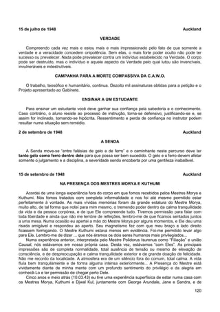120
15 de julho de 1948 Auckland
VERDADE
Compreendo cada vez mais e estou mais e mais impressionado pelo fato de que somente a
verdade e a veracidade concedem onipotência. Sem elas, o mais forte poder oculto não pode ter
sucesso ou prevalecer. Nada pode prevalecer contra um indivíduo estabelecido na Verdade. O corpo
pode ser destruído, mas o indivíduo e aquele aspecto da Verdade pelo qual lutou são invencíveis,
invulneráveis e indestrutíveis.
CAMPANHA PARA A MORTE COMPASSIVA DA C.A.W.O.
O trabalho, teosófico e humanitário, continua. Dezoito mil assinaturas obtidas para a petição e o
Projeto apresentado ao Gabinete.
ENSINAR A UM ESTUDANTE
Para ensinar um estudante você deve ganhar sua confiança pela sabedoria e o conhecimento.
Caso contrário, o aluno resiste ao processo de instrução, torna-se defensivo, justificando-se e, se
assim for inclinado, tornando-se hipócrita. Ressentimento e perda de confiança no instrutor podem
resultar numa situação sem remédio.
2 de setembro de 1948 Auckland
A SENDA
A Senda move-se “entre falésias de gelo e de ferro” e o caminhante neste percurso deve ter
tanto gelo como ferro dentro dele para que possa ser bem sucedido. O gelo e o ferro devem afetar
somente o julgamento e a disciplina, a severidade sendo encoberta por uma gentileza inabalável.
15 de setembro de 1948 Auckland
NA PRESENÇA DOS MESTRES MORYA E KUTHUMI
Acordei de uma longa experiência fora do corpo em que fomos recebidos pelos Mestres Morya e
Kuthumi. Nós fomos tratados com completa informalidade e nos foi até mesmo permitido estar
perfeitamente à vontade. As mais vívidas memórias foram da grande estatura do Mestre Morya,
muito alto, de tal forma que notei para mim mesmo, o tremendo poder dentro da calma tranquilidade
da vida e da pessoa corpórea, e de que Ele compreende tudo. Tivemos permissão para falar com
toda liberdade e ainda que não me lembre de refeições, lembro-me de que ficamos sentados juntos
a uma mesa. Numa ocasião eu apertei a mão do Mestre Morya por alguns momentos, e Ele deu uma
risada amigável e respondeu ao aperto. Seu magnetismo fez com que meu braço e lado direito
ficassem formigando. O Mestre Kuthumi estava menos em evidência. Foi-me permitido levar algo
para Ele. Lembro-me de dizer ... que nós éramos os dois seres humanos mais privilegiados...
Numa experiência anterior, interpretada pelo Mestre Polidorus Isurenus como “Filiação” e união
Causal, nós estávamos em nossa própria casa. Desta vez, estávamos “com Eles”. As principais
impressões são de completa normalidade, total ausência de tensão ou mesmo de elevação de
consciência, e de despreocupação e calma tranquilidade exterior e de grande doação de felicidade.
Não me recordo da localidade. A atmosfera era de um silêncio fora do comum, total calma. A vida
fluía bem tranquilamente e de forma alguma intensa exteriormente... A Presença do Mestre está
vividamente diante de minha mente com um profundo sentimento do privilégio e da alegria em
conhecê-Lo e ter permissão de chegar perto Dele.
Cinco anos e meio atrás (10.03.43) eu tive uma experiência superfísica de estar numa casa com
os Mestres Morya, Kuthumi e Djwal Kul, juntamente com George Arundale, Jane e Sandra, e de
 