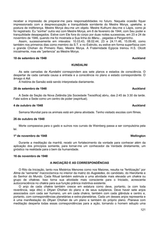 121
receber a impressão de preparar-me para responsabilidades no futuro. Naquela ocasião fiquei
impressionado com a despreocupação e tranquilidade sorridente do Mestre Morya, upeksha, a
postura de indiferença. Mestre Morya deu-me um objeto. Mestre Kuthumi deu-me o Lápis, como já
foi registrado. Eu “sonhei” outra vez com Mestre Morya, em 8 de fevereiro de 1944, com Seu poder e
tranquilidade desapegados. Estive com Ele fora do corpo por duas noites sucessivas, em 23 e 24 de
novembro de 1946, quando me foi mostrada a Sua linha do Manu... pegadas e Pergaminho.
Assim, sucessivamente em intevalos: 10.03.43, 08.02.44, 23 e 24.11.46, 15.09.48, como
também nos primeiros dias como membro da S.T. e no Exército, eu estive em forma superfísica com
o grande Chohan do Primeiro Raio, Mestre Morya. A Fraternidade Egípcia treinou H.S. Olcott
inicialmente, mas ele “pertencia” ao Mestre Morya.
18 de setembro de 1948 Auckland
KUNDALINI
As sete camadas de Kundalini correspondem aos sete planos e estados de consciência. O
despertar de cada camada causa a entrada e a consciência no plano e estado correspondente. O
âmago é Adi.
A história de Sansão está sendo interpretada diariamente.
28 de setembro de 1948 Auckland
A Sede da Seção da Nova Zelândia [da Sociedade Teosófica] abriu, das 2:45 às 3:30 da tarde.
Falei sobre a Sede como um centro de poder (espiritual).
4 de outubro de 1948 Auckland
Semana Mundial para os animais está em plena atividade. Tenho visitado escolas com filmes.
26 de outubro de 1948
Morte compassiva para o gado e suínos nos currais de Weinberg passa a ser compulsória pela
lei.
1º de novembro de 1948 Wellington
Durante a meditação da manhã, recebi um fortalecimento da vontade para conhecer além da
aplicação dos princípios somente, para tornar-me um conhecedor da Verdade diretamente, um
gnóstico na realidade para o bem da humanidade.
16 de novembro de 1948
A INICIAÇÃO E AS CORRESPONDÊNCIAS
O Rito da Iniciação, tanto nos Mistérios Menores como nos Maiores, resulta na “fertilização” por
Atma da “semente” macrocósmica no interior da matriz do Augoiedes, do candidato, do Hierofante e
do Senhor do Mundo. Cada Ritual também estimula a uma atividade mais elevada um chakra ou
grupo de chakras. Isso torna sua atividade mais consciente para o Iniciado, acrescenta
autoconsciência no chakra para sua função prânica instintiva existente.
O anjo de cada chakra também cresce em estatura como deve, portanto, (e com toda
reverência, seja dito) o Dhyan Chohan do plano e de seus subplanos. Deve haver sete anjos
associados com cada ser humano, um em cada chakra, também com cada glândula e centro e,
portanto, com correspondências planetárias e extra-planetárias. Cada um desses anjos representa e
é uma manifestação do Dhyan Chohan de um plano e também do próprio plano. Pranava com
meditação desperta todas essas correspondências para a ação, tornando o homem sétuplo uma
 