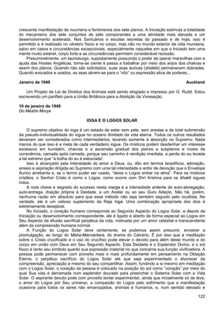 122
crescente manifestação de noumena e fenômenos dos sete planos. A Iniciação estimula a totalidade
do mecanismo dos sete conjuntos de sete componentes a uma atividade mais elevada e um
desenvolvimento acelerado. Nos Santuários e escolas secretas do passado e de hoje, isso é
permitido e é realizado no cérebro físico e no corpo, mas não no mundo exterior da vida mundana,
salvo em casos e circunstâncias excepcionais, especialmente naqueles em que o Iniciado tem uma
mente muito estável, corpo forte e as circunstâncias permitem considerável reclusão.
Presumivelmente, um taumaturgo, supostamente possuindo o poder de operar maravilhas com a
ajuda das Hostes Angélicas, torna-se ciente e passa a trabalhar por meio dos anjos dos chakras e
assim dos planos. Quando não são solicitados, suas asas áuricas (shaktis) permanecem dobradas.
Quando evocados e usados, as asas abrem-se para o “vôo” ou expressão ativa de poderes...
Janeiro de 1949 Auckland
Um Projeto de Lei de Direitos dos Animais está sendo elogiado e impresso por G. Rudd. Estou
escrevendo um panfleto para a União Britânica para a Abolição da Vivisseção.
10 de janeiro de 1949
Do Mestre Morya
IOGA E O LOGOS SOLAR
O supremo objetivo do ioga é um estado de estar sem pele, sem arestas e de total submersão
da pseudo-individualidade do iogue no oceano ilimitado da vida eterna. Todos os outros resultados
deveriam ser considerados como intermediários, levando somente à absorção no Supremo. Nada
menos do que isso é a meta de cada verdadeiro iogue. Os místicos podem desdenhar um interesse
excessivo em kundalini, chacras e a ascensão gradual dos planos e subplanos e níveis de
consciência, camada após camada, porque seu caminho é rendição imediata, a perda do eu levada
a tal extremo que “a bolha do eu é estourada”.
Isso é alcançado pela intensidade do amor a Deus, ou, dito em termos teosóficos, adoração,
anseio e aspiração dirigida ao Supremo com uma tal intensidade e ardor de devoção que o Envelope
Áurico arrebenta e, se o termo puder ser usado, “deixa o Logos entrar na alma”. Para os místicos
cristãos, o Senhor Cristo é como o Logos, como ocorre com Shri Krishna para os bhakti iogues
indús.
A nota chave e segredo do sucesso nesta marga é a intensidade ardente de auto-abnegação,
auto-entrega, doação própria à Deidade, a um Avatar ou ao seu Guru Adepto. Não há, porém,
nenhuma razão em absoluto para que esse método não seja também seguido pelo ocultista. Na
verdade, ele é um valioso suplemento da Raja Ioga. Uma combinação apropriada dos dois é
extremamente desejável.
No Iniciado, o coração humano corresponde ao Segundo Aspecto do Logos Solar, e depois da
Iniciação ou desenvolvimento correspondente, ele é ligado e aberto de forma especial ao Logos em
Seu Aspecto de efusão sacrifical perpétua da vida, motivada por um amor celestial e transcendente
além da compreensão humana normal.
A Função do Logos Solar deve certamente, se podemos assim presumir, envolver a
promulgação, ao longo do Maha-Manvantara, do drama do Calvário. É por isso que a meditação
sobre o Cristo crucificado e o uso do crucifixo pode elevar o devoto para além deste mundo e do
corpo em união com Deus em Seu Segundo Aspecto. Esta Deidade é o Esplendor Divino, e o sol
físico é tanto seu símbolo quanto sua expressão material no que concerne sua função vivificadora. A
pessoa pode permanecer com proveito mais e mais profundamente em pensamento na Oblação
Eterna, o perpétuo sacrifício do Logos Solar até que seja experimentado o alvorecer da
compreensão, apreciação e mesmo do seu compartilhar. Assim, fundindo a si mesmo em meditação
com o Logos Solar, o coração da pessoa é colocado na posição do sol como “coração” por meio do
qual Sua vida é derramada num esplendor dourado para preencher o Sistema Solar com a Vida
Solar. O aspirante devoto pode com proveito tentar experimentar, ainda que inicialmente só de leve,
o amor do Logos por Seu universo, a compaixão do Logos pelo sofrimento que a manifestação
ocasiona para todos os seres não emancipados, animais e humanos, e, num sentido elevado e
 