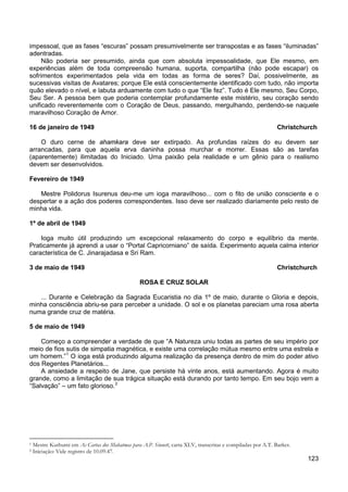 123
impessoal, que as fases “escuras” possam presumivelmente ser transpostas e as fases “iluminadas”
adentradas.
Não poderia ser presumido, ainda que com absoluta impessoalidade, que Ele mesmo, em
experiências além de toda compreensão humana, suporta, compartilha (não pode escapar) os
sofrimentos experimentados pela vida em todas as forma de seres? Daí, possivelmente, as
sucessivas visitas de Avatares; porque Ele está conscientemente identificado com tudo, não importa
quão elevado o nível, e labuta arduamente com tudo o que “Ele fez”. Tudo é Ele mesmo, Seu Corpo,
Seu Ser. A pessoa bem que poderia contemplar profundamente este mistério, seu coração sendo
unificado reverentemente com o Coração de Deus, passando, mergulhando, perdendo-se naquele
maravilhoso Coração de Amor.
16 de janeiro de 1949 Christchurch
O duro cerne de ahamkara deve ser extirpado. As profundas raízes do eu devem ser
arrancadas, para que aquela erva daninha possa murchar e morrer. Essas são as tarefas
(aparentemente) ilimitadas do Iniciado. Uma paixão pela realidade e um gênio para o realismo
devem ser desenvolvidos.
Fevereiro de 1949
Mestre Polidorus Isurenus deu-me um ioga maravilhoso... com o fito de união consciente e o
despertar e a ação dos poderes correspondentes. Isso deve ser realizado diariamente pelo resto de
minha vida.
1º de abril de 1949
Ioga muito útil produzindo um excepcional relaxamento do corpo e equilíbrio da mente.
Praticamente já aprendi a usar o “Portal Capricorniano” de saída. Experimento aquela calma interior
característica de C. Jinarajadasa e Sri Ram.
3 de maio de 1949 Christchurch
ROSA E CRUZ SOLAR
... Durante e Celebração da Sagrada Eucaristia no dia 1º de maio, durante o Gloria e depois,
minha consciência abriu-se para perceber a unidade. O sol e os planetas pareciam uma rosa aberta
numa grande cruz de matéria.
5 de maio de 1949
Começo a compreender a verdade de que “A Natureza uniu todas as partes de seu império por
meio de fios sutis de simpatia magnética, e existe uma correlação mútua mesmo entre uma estrela e
um homem.”1
A ansiedade a respeito de Jane, que persiste há vinte anos, está aumentando. Agora é muito
grande, como a limitação de sua trágica situação está durando por tanto tempo. Em seu bojo vem a
“Salvação” – um fato glorioso.
O ioga está produzindo alguma realização da presença dentro de mim do poder ativo
dos Regentes Planetários...
2
1 Mestre Kuthumi em As Cartas dos Mahatmas para A.P. Sinnett, carta XLV, transcritas e compiladas por A.T. Barker.
2 Iniciação: Vide registro de 10.09.47.
 