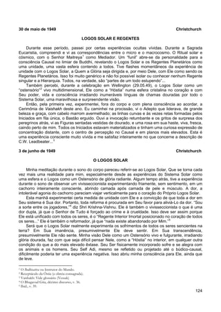 124
30 de maio de 1949 Christchurch
LOGOS SOLAR E REGENTES
Durante esse período, passei por certas experiências ocultas vívidas. Durante a Sagrada
Eucaristia, compreendi e vi as correspondências entre o micro e o macrocosmo. O Ritual solar e
cósmico, com o Senhor Maitreya1
Também percebi, durante a celebração em Wellington (29.05.49), o Logos Solar como um
“ostensório”
como Mediador. Um “funil” abre-se da personalidade para a
consciência Causal no limiar de Buddhi, revelando o Logos Solar e os Regentes Planetários como
uma unidade, uma vasta esfera contendo a todos. Tive flashes momentâneos da experiência de
unidade com o Logos Solar, a Quem a Glória seja dirigida e, por meio Dele, com Ele como sendo os
Regentes Planetários. Isso foi muito genérico e não foi possível isolar ou conhecer nenhum Regente
singular e a Hierarquia. Todos, na verdade, são “partes de um todo estupendo”...
2
Então, pela primeira vez, experimentei, fora do corpo e com plena consciência ao acordar, a
Cerimônia de Vaishakh deste ano. Eu caminhei na procissão, vi o Adepto que liderava, de grande
beleza e graça, com cabelo marrom avermelhado; as linhas curvas e às vezes retas formadas pelos
Iniciados em fila única, o Bastão erguido. Ouvi a invocação retumbante e os gritos de surpresa dos
peregrinos atrás, vi as Figuras sentadas vestidas de dourado, e uma rosa em sua haste, viva, fresca,
caindo perto de mim. Todos os Iniciados estavam materializados e tinham uma curiosa expressão de
concentração distante, com o centro de percepção no Causal e em planos mais elevados. Esta é
uma experiência consciente muito vívida e me satisfaz inteiramente no que concerne a descrição de
C.W. Leadbeater...
vivo multidimensional, Ele como a “Hóstia” numa esfera cristalina no coração e com
Seu poder, vida e consciência irradiando inumeráveis línguas de chamas douradas por todo o
Sistema Solar, uma maravilhosa e surpreendente visão.
3
3 de junho de 1949 Christchurch
O LOGOS SOLAR
Minha meditação durante o sono do corpo pareceu referir-se ao Logos Solar, Que se torna cada
vez mais uma realidade para mim, especialmente desde as experiências do Sistema Solar como
uma esfera e o Logos como um Ostensório de glória radiante. Algum tempo atrás, tive a experiência
durante o sono de observar um vivisseccionista experimentando friamente, sem sentimento, em um
cachorro inteiramente consciente, abrindo camada após camada de pele e músculo. A dor, a
intolerável agonia do cachorro pareciam viajar verticalmente para o coração do Próprio Logos Solar.
Esta manhã experimentei certa medida de unidade com Ele e a convicção de que toda a dor em
Seu sistema é Sua dor. Portanto, toda reforma é procurada em Seu favor para aliviá-Lo da dor. “Sou
a sorte entre os jogadores,”4
diz Shri Krishna-Vishnu. Ele é também o vivisseccionista o que é uma
dor dupla, já que o Senhor de Tudo é forçado ao crime e à crueldade. Isso deve ser assim porque
Ele está unificado com todos os seres, é o “Regente Interior Imortal posicionado no coração de todos
os seres...” Ele é também o reformador, já que “nada existe abandonado por Mim.”5
Será que o Logos Solar realmente experimenta os sofrimentos de todos os seres sencientes na
terra? Em Sua imanência, presumivelmente Ele deve sentir. Em Sua transcendência,
presumivelmente Ele não sente. Minha visão Dele como um Ostensório vivo e fulgurante, irradiando
glória dourada, faz com que seja difícil pensar Nele, como a “Hóstia” no interior, em qualquer outra
condição do que a do mais elevado êxtase. Seu Ser fisicamente incorporado sofre e se alegra com
os animais e os homens. Seu Self Adi, mesmo se refletido ou projetado até o búdico-causal,
dificilmente poderia ter uma experiência negativa. Isso abriu minha consciência para Ele, ainda que
de leve.
1 O Bodhisattva ou Instrutor do Mundo.
2 Receptáculo da Óstia (a obreia consagrada).
3 Vaishakh: Vide glossário (Vessak)
4 O Bhagavad Gita, décimo discurso, v. 36.
5 Ibid., v. 39.
 