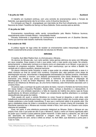 125
7 de julho de 1949 Auckland
O trabalho em Auckland continua, com uma corrente de ensinamentos sobre o Templo de
Salomão, que aparentemente não foi só mítico, como A Doutrina Secreta diz.1
Fui nomeado por Raja [C. Jinarajadasa], por intermédio da Srta Hunt oficialmente, como Diretor
Nacional da Ordem Teosófica de Serviço na Nova Zelândia. Outra avenida está se abrindo.
17 de julho de 1949
Ensinamentos maravilhosos estão sendo compartilhados pelo Mestre Polidorus Isurenus,
especialmente sobre Vontade Átmica – tranquilidade mental.
Percebo fortemente a importância do conhecimento e ensinamento em A Doutrina Secreta.
Tenho que dominar este trabalho realmente maravilhoso.
8 de outubro de 1952
A prática regular de ioga antes de receber os ensinamentos sobre interpretação bíblica do
Mestre ocasionalmente produz compreensão da natureza do Nirvana.
NIRVANA
O mantra, Aum Mani Padme Hum, é a formula para o Nirvana...
Os átomos do Nirvana são, num certo sentido, todos germes atômicos de seres com Mônadas
em seus corações. Esse oceano é tudo o que existe, tudo o mais sendo uma ilusão. No entanto,
estranhamente, o observador conhece a si mesmo como um observador e um Nirvani, e que isso é o
resultado do progresso evolutivo. Nirvana não é bem aventurança, que se refere a Buddhi. Na
verdade ele é o eterno equilíbrio, absoluta harmonia.
Os planos inferiores serão forçados a ceder a esse poder da unidade equilibrada, e esse é o
efeito evolutivo ao final do correto ciclo numérico. Enquanto isso, eles parecem como áreas de
desintegração escuras, discordantes e desagregadas atravessadas por flashes sinistros, chanfrados
de amarelo, vermelho e marrom, com Adeptos permanecendo como faróis Nirvânicos no meio,
exercendo uma energia que produz firmemente a harmonia da discórdia e integração da
desintegração. O moto da Ordem Maçônica: Ordo ab chaos, é uma declaração do trabalho do
Nirvani e da influência do Nirvana que, de uma forma misteriosa, está intimamente associado com o
universo físico.
Os planos rupa, a começar do quarto sub-plano de baixo, marcam a fronteira da harmonia divina
em nossa Cadeia e Esquema Planetário. Abaixo deles, começa a discórdia e o desequilíbrio. A
delusão de ser uma entidade separada e a falta de resposta da matéria dos planos rupa às forças
equilibradoras do Nirvana constituem o “diabo” que simplesmente significa ahamkara e a condição
desequilibrada das gunas da matéria.
Todo aquele em quem a estrela Nirvânica no corpo Causal já despertou e está ativa, está
trabalhando automaticamente para trazer o caos dos mundos rupa à ordem dos mundos arupa, uma
missão poderosa e uma função maravilhosa. É aqui que o cerimonial válido é de grande valor. Ele
gera e estabelece áreas de ordem e consciência comunal que o homem chama de irmandade. Um
Hierofante operante traz o Nirvana aos mundos mental e físico, bem como ao Causal e aos corpos
inferiores do candidato.
Essa, em parte, é uma referência puramente intelectual ao Nirvana. Sobre o Nirnava em seu
próprio nível, tudo o que pode ser dito é que o Nirvana É, tendo o verbo um imenso significado além
do poder que a mente e outras palavras podem transmitir. O latim esse e o sânscrito, asi, sat e tad
são descrições da existência essencial e chegam mais perto. Tudo isso é resumido
maravilhosamente em som, senso e efeito ao entoar, no Aum Mani, que destranca a porta para o
Tudo no Todo.
1 Vide, A Doutrina Secreta, vol. 2 (Edição de Adyar), pg. 487, por H.P. Blavatsky
 