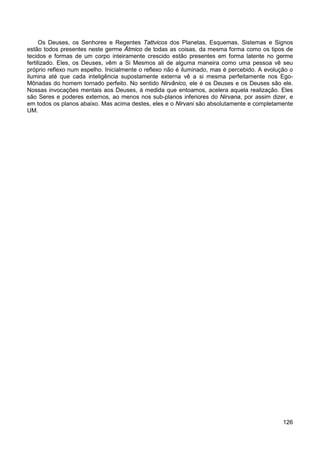 126
Os Deuses, os Senhores e Regentes Tattvicos dos Planetas, Esquemas, Sistemas e Signos
estão todos presentes neste germe Átmico de todas as coisas, da mesma forma como os tipos de
tecidos e formas de um corpo inteiramente crescido estão presentes em forma latente no germe
fertilizado. Eles, os Deuses, vêm a Si Mesmos ali de alguma maneira como uma pessoa vê seu
próprio reflexo num espelho. Inicialmente o reflexo não é iluminado, mas é percebido. A evolução o
ilumina até que cada inteligência supostamente externa vê a si mesma perfeitamente nos Ego-
Mônadas do homem tornado perfeito. No sentido Nirvânico, ele é os Deuses e os Deuses são ele.
Nossas invocações mentais aos Deuses, à medida que entoamos, acelera aquela realização. Eles
são Seres e poderes externos, ao menos nos sub-planos inferiores do Nirvana, por assim dizer, e
em todos os planos abaixo. Mas acima destes, eles e o Nirvani são absolutamente e completamente
UM.
 