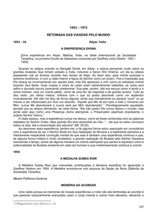 127
1953 – 1972
RETOMADA DAS VIAGENS PELO MUNDO
1953 – 54 Adyar, Índia
A ONIPRESENÇA DIVINA
[Uma experiência em Adyar, Madras, Índia, na Sede Internacional da Sociedade
Teosófica, na primeira Escola de Sabedoria conduzida por Geoffrey como Diretor, 1953 –
1954]
Quando eu estava vivendo no Bangalô Olcott, em Adyar, e estava pensando muito sobre os
grandes Avatares Que tinham visitado a Índia, incluindo o Senor Shri Krishna, um dia eu estava
passeando sob as árvores durante meu tempo de folga. Ao fazer isso, para minha surpresa e
extrema reverência, vi com a visão interior a figura do Senhor como um jovem. Tive a impressão que
Ele estava se movimentando por aquela área, mas Ele apareceu a mim como se estivesse imóvel
tocando Sua flauta. Suas roupas e cores do corpo eram extremamente radiantes, as cores azul
safira e dourado escuro parecendo predominar. Sua pele, porém, não era escura como a lenda e o
nome indicam, mas um creme pálido, como de uma flor de magnólia e de grande pureza. Tudo ao
Seu redor, por vários metros, brilhava com o que só posso descrever como um esplendor
incandescente. Ele não me fitou de forma alguma, ainda que mentalmente eu parecia “ouvir” ou ao
menos a ser influenciado por Sua voz dizendo: “Aquele que Me vê em tudo e todo o Universo em
Mim, nunca Me abandonará e nunca será por Mim abandonado”.1
A visão passou, mas a experiência nunca me deixou, como se fosse combinada com as palavras
relatadas do Senhor Cristo, ditas quando Ele teria ascendido ao Céu: “... eis que eu estou convosco
todos os dias, até a consumação dos séculos!” (Mt. 28:20)
Psicologicamente aquietado,
percebi que eu estava afirmando, de certa forma, “Ele não partiu! Ele nunca deixou o mundo, mas
ainda está aqui como uma Presença divina atemporal, o Preservador espiritual onipresente, o
próprio Senhor Vishnu.”
Ao descrever essa experiência, lembro-me, e de alguma forma estou associado em consciência
com a experiência de ver o Senhor Buda em Sua realização do Nirvana e a totalmente estranha e a
inteiramente inexplicável convicção mental de que esta é também uma experiência contínua e que,
de alguma forma mística e muito verdadeira, a grande realização do Budado pelo Senhor Gautama
transcende o tempo, sendo de alguma maneira um evento atemporal que parece é expresso como a
potencialidade do Budado existente em cada ser humano e que misteriosamente continua a ocorrer.
1954
A MEDALHA SUBBA ROW
A Medalha Subba Row (por marcantes contribuições à literatura teosófica) foi agraciada a
Geoffrey Hodson em 1954. A Medalha encontra-se nos arquivos da Seção da Nova Zelândia da
Sociedade Teosófica.
Mestre Polidorus Isurenus
MEMÓRIA AO ACORDAR
Uma razão porque as memórias de nossas experiências a noite não são lembradas ao acordar é
que pessoas razoavelmente avançadas usam o corpo mental e outros mais elevados, deixando a
1 O Bhagavad Gita, Sexto Discurso, v. 30.
 