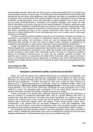 128
natureza astral para trás. Isso é feito, em parte, porque o corpo astral poderia inibir o Eu Superior em
suas atividades durante o sono do corpo. A natureza astral está inevitavelmente condicionada pelas
experiências da vida diária, tanto agradáveis como dolorosas, calmantes ou causadoras de tensão
ou estresse. Seria uma dificuldade levar essas condições conosco, especialmente para a Presença
do Mestre. Consequentemente, somos bem diferentes em alguns aspectos fora do corpo, que por
sua vez afeta consideravelmente a consciência. Livre dessas condições, como somos de noite,
somos mais efetivos e de mente mais clara do que quando despertos. Problemas, sentimentos para
com as pessoas, limitações e a tendência para nos ocuparmos com assuntos relativamente triviais,
sem importância, e para argumentar e proclamar nossos pontos de vista como a verdade final – tudo
isso limita a expressão do Ego e torna a pessoa incorporada muito menor do que ele ou ela
realmente é. Essas tendências têm de ser eliminadas para que a luz e o poder puros do Ego sejam
expressos na vida diária.
Um teste da estatura evolutiva consiste no grau em que o Eu Superior consegue se expressar na
vida diária e está disponível ao cérebro na consciência. Quando voltamos para nosso corpo, em
preparação para acordar, nós reentramos o físico por meio da natureza astral, inevitavelmente
influenciada pela condição do corpo. Um efeito é apagar nossas memórias de experiências em
consciência mais elevadas ou, caso contrário, distorcer ou não compreendê-las corretamente.
O ioga é especialmente valioso para superar essas dificuldades, especialmente a entoação da
Palavra Sagrada com o pensamento apropriado. Não devemos assumir que a ausência de memória
de estados mais elevados de consciência ou de visões dos Grandes Seres signifique que elas não
ocorrem enquanto o corpo dorme. Elas certamente ocorrem. No sono e no ioga bem sucedido o
alcance da consciência estende-se por um plano. Se, por exemplo, enquanto acordado, nós
podemos usar o veículo e a consciência do mental inferior livremente, então, quando dormimos o
corpo e a consciência Causal tornam-se disponíveis na medida em que tiverem sido desenvolvidos.
No ioga bem sucedido eles são incluídos na consciência de vigília, ainda que a percepção física seja
reduzida.
23 de outubro de 1958 Nova Zelândia
Mestre Polidorus Isurenus
PESQUISA CLARIVIDENTE SOBRE A ESTRUTURA DA MATÉRIA
Depois que você tiver tomado todo cuidado possível para ver e descrever acuradamente, você
está certo em não se permitir ser perturbado por contradições com os ditames da ciência atual ou
diferenças com Occult Chemistry (obra de C.W. Leadbeater). Eu lhe observei ao longo da maior
parte de suas experiências... O médico está certo em dizer que o ângulo da visão é decisivo na
aparência que o objeto apresenta para o observador. Graus de ampliação também fazem uma
grande diferença. Não houve, porém, nenhuma negação do fato e você está certo em descrever
impessoalmente o que você viu sem tentar fazer correlações de suas observações com a física
material ou oculta... Os resultados serão cumulativos e, no seu devido tempo, quando tudo for
reunido, farão parte do edifício da verdade a respeito da estrutura da matéria.
A física do cientista é em grande parte conjectura derivada da observação dos fenômenos. A
física do ocultista é o resultado da observação direta. Essa é a grande diferença entre elas, e é
inevitável que seja difícil encontrar uma ponte entre essas descobertas, ou construí-la agora. No
entanto, será a ciência física e não a oculta que terá de ajustar suas conclusões que, enquanto
explicam alguns fenômenos, deixam outros sem explicar. A física oculta elucida a todos, mas o
conhecimento a seu respeito deve ser acumulado lentamente, e você está trabalhando neste
processo. Se você continuar, como você é aconselhado a fazer, você vai ajudar a quebrar a barreira
que divide as duas escolas de pensamento e os dois enfoques ao conhecimento, externo e interno.
Nós desejamos que esta pesquisa continue e que seja estendida a outras áreas, incluindo os
planos, forças e inteligências super-físicas, bem como as operações do princípio da vida nos reinos
orgânicos da Natureza. A continuidade de esforço tornará seu trabalho mais fácil.
 