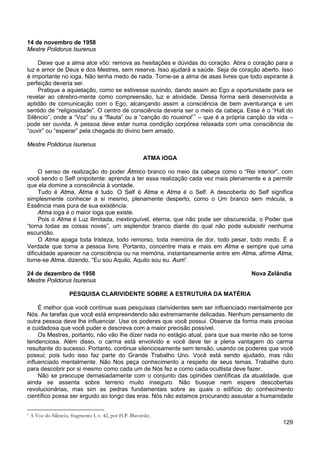 129
14 de novembro de 1958
Mestre Polidorus Isurenus
Deixe que a alma alce vôo: remova as hesitações e dúvidas do coração. Abra o coração para a
luz e amor de Deus e dos Mestres, sem reserva. Isso ajudará a saúde. Seja de coração aberto. Isso
é importante no ioga. Não tenha medo de nada. Torne-se a alma de asas livres que todo aspirante à
perfeição deveria ser.
Pratique a aquietação, como se estivesse ouvindo, dando assim ao Ego a oportunidade para se
revelar ao cérebro-mente como compreensão, luz e atividade. Dessa forma será desenvolvida a
aptidão de comunicação com o Ego, alcançando assim a consciência de bem aventurança e um
sentido de “religiosidade”. O centro de consciência deveria ser o meio da cabeça. Esse é o “Hall do
Silêncio”, onde a “Voz” ou a “flauta” ou a “canção do rouxinol”1
– que é a própria canção da vida –
pode ser ouvida. A pessoa deve estar numa condição corpórea relaxada com uma consciência de
“ouvir” ou “esperar” pela chegada do divino bem amado.
Mestre Polidorus Isurenus
ATMA IOGA
O senso de realização do poder Átmico branco no meio da cabeça como o “Rei interior”, com
você sendo o Self onipotente: aprenda a ter essa realização cada vez mais plenamente e a permitir
que ela domine a consciência à vontade.
Tudo é Atma, Atma é tudo. O Self é Atma e Atma é o Self. A descoberta do Self significa
simplesmente conhecer a si mesmo, plenamente desperto, como o Um branco sem mácula, a
Essência mais pura de sua existência.
Atma ioga é o maior ioga que existe.
Pois o Atma é Luz ilimitada, inextinguível, eterna, que não pode ser obscurecida, o Poder que
“torna todas as coisas novas”, um esplendor branco diante do qual não pode subsistir nenhuma
escuridão.
O Atma apaga toda tristeza, todo remorso, toda memória de dor, todo pesar, todo medo. É a
Verdade que torna a pessoa livre. Portanto, concentre mais e mais em Atma e sempre que uma
dificuldade aparecer na consciência ou na memória, instantaneamente entre em Atma, afirme Atma,
torne-se Atma, dizendo, “Eu sou Aquilo, Aquilo sou eu. Aum”.
24 de dezembro de 1958 Nova Zelândia
Mestre Polidorus Isurenus
PESQUISA CLARIVIDENTE SOBRE A ESTRUTURA DA MATÉRIA
É melhor que você continue suas pesquisas clarividentes sem ser influenciado mentalmente por
Nós. As tarefas que você está empreendendo são extremamente delicadas. Nenhum pensamento de
outra pessoa deve lhe influenciar. Use os poderes que você possui. Observe da forma mais precisa
e cuidadosa que você puder e descreva com a maior precisão possível.
Os Mestres, portanto, não vão lhe dizer nada no estágio atual, para que sua mente não se torne
tendenciosa. Além disso, o carma está envolvido e você deve ter a plena vantagem do carma
resultante do sucesso. Portanto, continue silenciosamente sem tensão, usando os poderes que você
possui; pois tudo isso faz parte do Grande Trabalho Uno. Você está sendo ajudado, mas não
influenciado mentalmente. Não Nos peça conhecimento a respeito de seus temas. Trabalhe duro
para descobrir por si mesmo como cada um de Nós fez e como cada ocultista deve fazer.
Não se preocupe demasiadamente com o conjunto das opiniões científicas da atualidade, que
ainda se assenta sobre terreno muito inseguro. Não busque nem espere descobertas
revolucionárias, mas sim as pedras fundamentais sobre as quais o edifício do conhecimento
científico possa ser erguido ao longo das eras. Nós não estamos procurando assustar a humanidade
1 A Voz do Silêncio, fragmento I, v. 42, por H.P. Blavatsky.
 