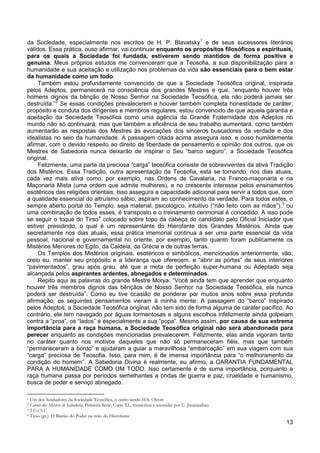 13
da Sociedade, especialmente nos escritos de H. P. Blavatsky1
Também estou profundamente convencido de que a Sociedade Teosófica original, inspirada
pelos Adeptos, permanecerá na consciência dos grandes Mestres e que, “enquanto houver três
homens dignos da bênção de Nosso Senhor na Sociedade Teosófica, ela não poderá jamais ser
destruída.”
e de seus sucessores literários
válidos. Essa prática, ouso afirmar, vai continuar enquanto os propósitos filosóficos e espirituais,
para os quais a Sociedade foi fundada, estiverem sendo mantidos de forma positiva e
genuína. Meus próprios estudos me convenceram que a Teosofia, a sua disponibilização para a
humanidade e sua aceitação e utilização nos problemas da vida são essenciais para o bem estar
da humanidade como um todo.
2
Felizmente, uma parte da preciosa “carga” teosófica consiste de sobreviventes da ativa Tradição
dos Mistérios. Essa Tradição, outra apresentação da Teosofia, está se tornando, nos dias atuais,
cada vez mais ativa como, por exemplo, nas Ordens de Cavalaria, na Franco-maçonaria e na
Maçonaria Mista (uma ordem que admite mulheres), e no crescente interesse pelos ensinamentos
esotéricos das religiões orientais. Isso assegura a capacidade adicional para servir a todos que, com
a qualidade essencial do altruísmo sábio, aspiram ao conhecimento da verdade. Para todos estes, o
sempre aberto portal do Templo, seja material, psicológico, intuitivo (“não feito com as mãos”),
Se essas condições prevalecerem e houver também completa honestidade de caráter,
propósito e conduta dos dirigentes e membros regulares, estou convencido de que aquela garantia e
aceitação da Sociedade Teosófica como uma agência da Grande Fraternidade dos Adeptos no
mundo não só continuará, mas que também a eficiência de seu trabalho aumentará, como também
aumentarão as respostas dos Mestres às evocações dos sinceros buscadores da verdade e dos
idealistas no seio da humanidade. A passagem citada acima assegura isso, e ouso humildemente
afirmar, com o devido respeito ao direito de liberdade de pensamento e opinião dos outros, que os
Mestres de Sabedoria nunca deixarão de inspirar o Seu “barco seguro”, a Sociedade Teosófica
original.
3
ou
uma combinação de todos esses, é transposto e o treinamento cerimonial é concedido. A isso pode
se seguir o toque do Tirso4
Os Templos dos Mistérios originais, esotéricos e simbólicos, mencionados anteriormente, vão,
creio eu, manter seu propósito e a liderança que oferecem, e “abrir as portas” de seus interiores
“pavimentados”, grau após grau, até que a meta de perfeição super-humana ou Adeptado seja
alcançada pelos aspirantes ardentes, abnegados e determinados.
colocado sobre topo da cabeça do candidato pelo Oficial Iniciador que
estiver presidindo, o qual é um representante do Hierofante dos Grandes Mistérios. Ainda que
secretamente nos dias atuais, essa prática imemorial continua a ser uma parte essencial da vida
pessoal, nacional e governamental no oriente, por exemplo, tanto quanto foram publicamente os
Mistérios Menores do Egito, da Caldeia, da Grécia e de outras terras.
Repito aqui as palavras do grande Mestre Morya: “Você ainda tem que aprender que enquanto
houver três membros dignos das bênçãos de Nosso Senhor na Sociedade Teosófica, ela nunca
poderá ser destruída”. Como eu tive ocasião de ponderar por muitos anos sobre essa profunda
afirmação, os seguintes pensamentos vieram à minha mente: A passagem do “barco” inspirado
pelos Adeptos, a Sociedade Teosófica original, não tem sido de forma alguma de caráter pacífico. Ao
contrário, ele tem navegado por águas tormentosas e alguns escolhos infelizmente ainda golpeiam
contra a “proa”, os “lados” e especialmente a sua “popa”. Mesmo assim, por causa de sua extrema
importância para a raça humana, a Sociedade Teosófica original não será abandonada para
perecer enquanto as condições mencionadas prevalecerem. Felizmente, elas ainda vigoram tanto
no caráter quanto nos motivos daqueles que não só permaneceram fiéis, mas que também
“permaneceram a bordo” e ajudaram a guiar a maravilhosa “embarcação” em sua viagem com sua
“carga” preciosa de Teosofia. Isso, para mim, é de imensa importância para “o melhoramento da
condição do homem”. A Sabedoria Divina é realmente, eu afirmo, a GARANTIA FUNDAMENTAL
PARA A HUMANIDADE COMO UM TODO. Isso certamente é de suma importância, porquanto a
raça humana passa por períodos semelhantes a ondas de guerra e paz, crueldade e humanismo,
busca de poder e serviço abnegado.
1 Um dos fundadores da Sociedade Teosófica, o outro sendo H.S. Olcott
2 Cartas dos Mestres de Sabedoria, Primeira Série, Carta XL, transcritas e anotadas por C. Jinarajadasa
3 2 Co 5:1.
4 Tirso (gr.): O Bastão do Poder na mão do Hierofante
 
