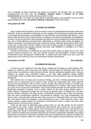 130
com a revelação de fatos repentinos que podem ser provados. Na verdade, Nós nos abstemos
cuidadosamente de fazer isso. O verdadeiro instrutor indica a maneira de se obter
conhecimento em vez de simplesmente apresentar os fatos.
Prossiga então, de acordo com esta atitude e atmosfera geral, não permitindo que sua mente
seja perturbada por nada. Sua tarefa é observar e descrever. Outros vão avaliar.
10 de janeiro de 1959
O AKASHA DE KARNAK
Vejo o grande Hall de Karnak a partir do interior e sinto-me especialmente impactado pelas cores
brilhantes, sendo as vermelhas e terracotas as mais notáveis. Os ornamentos da cabeça das deusas
e suas asas são acentuados e contrastados em azul brilhante. Uma procissão está saindo, a maior
parte vestida de branco com ornamento típico da cabeça, e há escravos carregando uma plataforma
ou liteira, na qual se encontra o barco dourado de Amen-Ra. Ouve-se cânticos num baixo profundo e
tudo isso é tremendamente impressionante. Estandartes e símbolos estão sendo carregados em
estacas compridas. A procissão segue pela avenida da esfinge, passando pelo primeiro pórtico para
o Nilo, que é muito claro e bonito. Existem muito mais árvores ao redor do templo do que agora.
Sacerdotes participam da procissão cantando, não Amen, mas “ORMAN” ou “AWMAN” e o “E” não é
pronunciado. É como “U” – “ORMUN”.
Existem muitos templos e residências do outro lado do Nilo, todos em pedra de cor clara. Uma
enorme cidade encontra-se ali, com uma avenida correndo até Deir-el-Bahri. Existem estradas
ramificando-se para Ramesseum e Medinet-Abu. A estrada para Deir-el-Bahri tem uma curva. Ela
aponta para o sul e então faz uma curva acentuada e existem dois templos...
14 de janeiro de 1959 Nova Zelândia
OS SÁBIOS DE KAILASA
Lembro-me de ter estado em meio das alturas nevadas dos Himalaias na noite passada. Meu
amigo e eu visitamos, entre outros picos, Mt. Kailasa, tendo flutuado com facilidade, lado a lado, no
corpo mental, mas retendo a visão dos planos físicos. Quando estávamos viajando assim, vimos as
margens de nossas auras mantendo contato, e por meio delas podíamos manter perfeita
comunicação mental. O contato áurico pode ser sentido de forma semelhante a estar de mãos dadas
fisicamente.
Nós subimos por um longo vale no sopé do Kailasa, que tem o formato aproximado de uma
grande curva ou semicírculo com um pico no topo, quando se chega deste lado. Vimos algumas
cavernas em que eremitas vivem em meio à neve e ao gelo, bem acima do mundo e de todas suas
atividades e cuidados. Havia um grupo de tais sábios presidido por um Sênior. Seus corpos estavam
por pouco vivos e muito pouco conscientes, mas nos foi possível perceber que eles podiam tornar-se
fisicamente despertos à vontade, como o faziam. Havia um Que tinha longos cabelos pretos, e
barba, bigode e sobrancelhas pretas. Ele era um Ser de grande poder, um Adepto com uma aura
enorme, vibrante, brilhante e de longo alcance, virtualmente envolvendo todo o lado da montanha.
Eles não eram normalmente acessíveis, encontrando-se retirados num grau extraordinário dos
planos rupa e aparentemente vivendo suas vidas como se em hibernação física sob esse Grande
Ser, Que estava muito mais desperto e ativo fisicamente do que a maior parte dos outros. Seus
corpos estavam quentes apesar da temperatura extremamente baixa, e parece que eles vivem
perpetuamente no meio da neve e do gelo.
Creio que eles eram de diferentes graus, porque havia um que não parecia ser tão evoluído
como alguns dos outros, porém suficientemente desenvolvido para manter seu corpo quente e
sustentar o Samadhi. Seu cabelo estava muito emaranhado e ele parecia sujo, mas entendo que
esses efeitos são devido ao Samadhi prolongado, durante o qual o cabelo havia crescido e o corpo
ficou coberto de matéria seca exsudada pela pele como toxinas e perspiração dissipadas. Ele estava
fisicamente inconsciente e insensível e sentado virado para a entrada de sua caverna à distância de
alguns metros. O interior estava um tanto escuro e havia alguma rocha proeminente que dava a
 