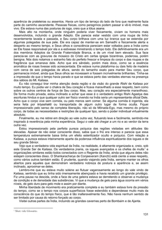 131
aparência de prateleiras ou assentos. Havia um tipo de terraço do lado de fora que realmente fazia
parte do caminho ascendente. Pessoas físicas, como peregrinos podem passar e vê-lo imóvel, mas
vivo. Ele estava numa das posturas de ioga, creio que a lótus asana.
Mais alto na montanha, onde ninguém poderia viver fisicamente, viviam os homens mais
desenvolvidos, incluindo o grande Adepto. Ele parecia estar vestido com uma roupa de linho
recentemente lavada e passada, e Seu corpo brilhava com uma luz branca que se estendia por
algumas polegadas de sua pele. Ele era capaz de manter-se em Samadhi e fisicamente alerta e
desperto ao mesmo tempo, e Seus olhos e consciência pareciam estar voltados para a Índia como
se Ele fosse responsável por ela e a estivesse ministrando o tempo todo. Ele definitivamente era um
dos membros Adeptos da Grande Fraternidade Branca, e de um nível bem elevado. Sua face
parecia-se com as gravuras de mosaico do Cristo em certas igrejas bizantinas, poderosa, porém
benigna. Nós dois notamos o estranho fato do perfeito frescor e limpeza do corpo e das roupas e da
fragrância que emanava dele. Acho que era sândalo, porém mais doce, como se a essência
aromática de rosas tivesse sido acrescentada. Ele estava numa plataforma ou dais feito de madeira
com cerca de seis polegadas de altura, sendo do tamanho exato para manter Seu corpo, que
permanecia imóvel, ainda que Seus olhos se movessem e fossem incrivelmente brilhantes. Tinha-se
a impressão de que o tempo havia parado e que se estava perto das verdades eternas na presença
dos sábios do Mt. Kailasa.
Eu não consegui tirar minha atenção desta região e da visão do grande Rishi de Kailasa por
muito tempo. Eu podia ver o chakra de Seu coração e ficava maravilhado a esse respeito, bem como
sobre os outros centros de força de Seu corpo. Mas, seu coração era especialmente maravilhoso.
De forma muito privada, estou inclinado a achar que esse é o verdadeiro antigo Rishi Agastya das
escrituras hindus e que qualquer outro ser físico vivendo na Índia seria um representante oficial Dele.
Acho que o corpo vive sem comida, ou pelo menos sem comer. Se alguma comida é ingerida, ela
seria feita por kriyashakti ou transportada de algum outro lugar de forma oculta. Fiquei
impressionado pelo senso de completa liberação, não só da Mônada-Ego, mas mesmo do próprio
corpo, de todas as necessidades e restrições de qualquer tipo, sendo o poder individual virtualmente
absoluto.
Finalmente, eu me retirei em direção ao vale outra vez, flutuando leve e facilmente, sentindo-me
inspirado à reverência pela minha experiência. Segui o vale até chegar a um rio e ao verdor da terra
outra vez.
Estou impressionado pela perfeita pureza psíquica das regiões visitadas em altitudes tão
elevadas. Apesar de não estar consciente disso, sabia que o frio era intenso e parecia que essa
temperatura extremamente baixa tinha um efeito esterilizador oculto e psíquico. Com relação a
Kailasa, a pureza estava inteiramente aparte da poderosa influência espiritualizante dos iogues e de
seu grande Sênior.
Vejo que a verdadeira vida espiritual da Índia, na realidade, é altamente organizada e, creio, sob
este Grande Ser de Kailasa. Os verdadeiros jnanis, os iogues avançados e os chefes de mutts1
Lembro-me que eu estava muito solene ao flutuar vagarosamente ao longo do vale vindo de
Kailasa, sentindo que eu tinha sido imensamente abençoado e havia recebido um grande privilégio.
Fiz uma pausa na descida, onde a face de uma geleira estava se derretendo e observei a mudança
de condição e de densidade das substâncias. Vi que a mudança de gelo para água ocorria em vários
níveis, de gelo duro para gelo mole e assim por diante.
e
organizações similares estão todos conectados com o Regente da Índia, ainda que alguns deles não
estejam conscientes disso. O Shankaracharya de Conjeeveram (Kanchi) está ciente a esse respeito,
como vários outros também estão. É prudente, quando viajando pela Índia, sempre manter os olhos
abertos para aqueles que demonstram verdadeira nobreza de postura e aparência e, se assim
inclinado, aproximar-se deles.
Minha liberdade de movimento era praticamente completa e eu também estava livre da pressão
do tempo, como se o tempo nos corpos superfísicos fosse estendido e dependesse muito mais da
consciência do que do tempo físico, que é tão inalteravelmente fixo. Não havia nenhum sentido de
ser limitado por causa do retorno forçado ao corpo.
Visitei outras partes da Índia, incluindo as grandes cavernas perto de Bombaim e de Ajanta.
1 Mutt: vide Glossário.
 