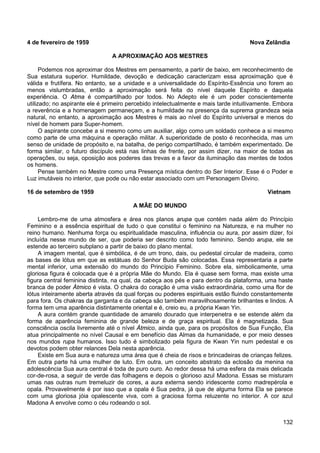 132
4 de fevereiro de 1959 Nova Zelândia
A APROXIMAÇÃO AOS MESTRES
Podemos nos aproximar dos Mestres em pensamento, a partir de baixo, em reconhecimento de
Sua estatura superior. Humildade, devoção e dedicação caracterizam essa aproximação que é
válida e frutífera. No entanto, se a unidade e a universalidade do Espírito-Essência uno forem ao
menos vislumbradas, então a aproximação será feita do nível daquele Espírito e daquela
experiência. O Atma é compartilhado por todos. No Adepto ele é um poder conscientemente
utilizado; no aspirante ele é primeiro percebido intelectualmente e mais tarde intuitivamente. Embora
a reverência e a homenagem permaneçam, e a humildade na presença da suprema grandeza seja
natural, no entanto, a aproximação aos Mestres é mais ao nível do Espírito universal e menos do
nível de homem para Super-homem.
O aspirante concebe a si mesmo como um auxiliar, algo como um soldado conhece a si mesmo
como parte de uma máquina e operação militar. A superioridade de posto é reconhecida, mas um
senso de unidade de propósito e, na batalha, de perigo compartilhado, é também experimentado. De
forma similar, o futuro discípulo está nas linhas de frente, por assim dizer, na maior de todas as
operações, ou seja, oposição aos poderes das trevas e a favor da iluminação das mentes de todos
os homens.
Pense também no Mestre como uma Presença mística dentro do Ser Interior. Esse é o Poder e
Luz imutáveis no interior, que pode ou não estar associado com um Personagem Divino.
16 de setembro de 1959 Vietnam
A MÃE DO MUNDO
Lembro-me de uma atmosfera e área nos planos arupa que contém nada além do Princípio
Feminino e a essência espiritual de tudo o que constitui o feminino na Natureza, e na mulher no
reino humano. Nenhuma força ou espiritualidade masculina, influência ou aura, por assim dizer, foi
incluída nesse mundo de ser, que poderia ser descrito como todo feminino. Sendo arupa, ele se
estende ao terceiro subplano a partir de baixo do plano mental.
A imagem mental, que é simbólica, é de um trono, dais, ou pedestal circular de madeira, como
as bases de lótus em que as estátuas do Senhor Buda são colocadas. Essa representaria a parte
mental inferior, uma extensão do mundo do Princípio Feminino. Sobre ela, simbolicamente, uma
gloriosa figura é colocada que é a própria Mãe do Mundo. Ela é quase sem forma, mas existe uma
figura central feminina distinta, na qual, da cabeça aos pés e para dentro da plataforma, uma haste
branca de poder Átmico é vista. O chakra do coração é uma visão extraordinária, como uma flor de
lótus inteiramente aberta através da qual forças ou poderes espirituais estão fluindo constantemente
para fora. Os chakras da garganta e da cabeça são também maravilhosamente brilhantes e lindos. A
forma tem uma aparência distintamente oriental e é, creio eu, a própria Kwan Yin.
A aura contém grande quantidade de amarelo dourado que interpenetra e se estende além da
forma de aparência feminina de grande beleza e de graça espiritual. Ela é magnetizada. Sua
consciência oscila livremente até o nível Átmico, ainda que, para os propósitos de Sua Função, Ela
atua principalmente no nível Causal e em benefício das Almas da humanidade, e por meio desses
nos mundos rupa humanos. Isso tudo é simbolizado pela figura de Kwan Yin num pedestal e os
devotos podem obter relances Dela nesta aparência.
Existe em Sua aura e natureza uma área que é cheia de risos e brincadeiras de crianças felizes.
Em outra parte há uma mulher de luto. Em outra, um conceito abstrato da eclosão da menina na
adolescência Sua aura central é toda de puro ouro. Ao redor dessa há uma esfera da mais delicada
cor-de-rosa, a seguir de verde das folhagens e depois o glorioso azul Madona. Essas se misturam
umas nas outras num tremeluzir de cores, a aura externa sendo iridescente como madrepérola e
opala. Provavelmente é por isso que a opala é Sua pedra, já que de alguma forma Ela se parece
com uma gloriosa jóia opalescente viva, com a graciosa forma reluzente no interior. A cor azul
Madona A envolve como o céu rodeando o sol.
 