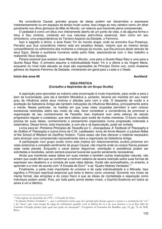 133
Na consciência Causal, grandes grupos de ideias podem ser discernidos e expressos
instantaneamente ou em espaços de tempo muito curtos. Isso chega ao meu cérebro como um olhar
penetrante nos olhos gloriosos da Mãe do Mundo, um relance que transmite plena compreensão.
O pedestal é como um lótus vivo inteiramente aberto de um ponto de vista, e de alguma forma o
lótus é Seu símbolo, contendo em sua natureza astro-física essencial, bem como em seu
simbolismo, uma preponderância do Terceiro Aspecto da Deidade, o Feminino.
Isso é sagrado e divino, a área Kwan Yin do mundo arupa, onde se encontra Sua Presença.
Percebo que Sua consciência interior está em perpétuo êxtase, mesmo que ao mesmo tempo
compartilhando os sofrimentos das mulheres e crianças do mundo, que Ela procura aliviar através de
seus Egos. Devas e auxiliares humanos estão perto Dela, associando-se com o Seu trabalho e
realizando Seus desejos.
Parece possível que existam duas Mães do Mundo, uma para a Quarta Raça Raiz e uma para a
Quinta Raça Raiz. A primeira assume a individualidade Kwan Yin e a última a da Virgem Maria,
enquanto no nível mais elevado as duas são expressões do Princípio Divino uno, como Avatares
gêmeos do Aspecto Feminino da Deidade, ministrando em geral para o Leste e o Oeste.
Início dos anos 60 Auckland
IOGA PRÁTICA
(Conselho a Aspirantes de um Grupo Oculto)
A aspiração para aproveitar ao máximo esta encarnação é muito importante, para vocês e para o
bem da humanidade, pois ela é também Monádica e, portanto, deveria ser mantida em seu maior
grau de influência sobre seus motivos e atitudes para com a vida. O despertar de vocês e a
aceitação da Sabedoria Antiga são também indicações de influência Monádica, principalmente sobre
a mente. Nesse particular, na medida em que suas vidas ocupadas permitam e sem colocar
excessivas restrições sobre seu modo de vida, favor considerar a conveniência de promover a
organização de seu conhecimento de Teosofia. Isso implicará num certo esforço de estudo
progressivo regular e cuidadoso, que será valioso para vocês de muitas maneiras. O futuro ocultista
precisa ter suas ideias, conhecimento e pensamento organizados numa progressão ordenada e
sistemática. Dessa forma, toda imprecisão, e com ela a vã especulação, pode ser evitada.
Livros para ler: Primeiros Princípios de Teosofia por C. Jinarajadasa; A Textbook of Theosophy e
An Outline of Theosophy e outros livros de C.W. Leadbeater; livros de Annie Besant; e Lecture Notes
of the School of Wisdom de Geoffrey Hodson. Todos esses vão lhes oferecer o material necessário
para alcançar uma compreensão razoavelmente clara e organizada da Sabedoria Antiga.
A participação num grupo oculto como este implica em relacionamentos ocultos próximos em
vidas anteriores e completo sentimento de grupo Causal, não importa onde os corpos físicos possam
estar neste planeta. Enquanto o canal estiver disponível, orientação e assistência podem ser
solicitadas e recebidas, sendo sempre possível buscá-las quando seriamente necessárias.
Ainda que mantendo essas ideias em suas mentes e também outras implicações naturais, não
sintam que vocês têm que se conformar a nenhum sistema de severa restrição sobre suas formas de
expressar seu idealismo e a conduta de suas vidas diárias. Vocês são aconselhados, no entanto, a
aprender e a viver de acordo com “A Escada de Ouro”1
e as “Quatro Nobres Verdades”.2
Finalmente, a parte mais importante do universo e de cada individualidade é a Mônada. Isso
significa o Princípio espiritual essencial que tanto é eterno como universal. Somente nos níveis da
mente formal, das emoções e do corpo físico é que as ideias de mortalidade e separação como
indivíduos podem existir. Pois, por toda parte acima destes níveis, o Espírito-Essência em todos os
seres é um e idêntico.
1 Vide registro de dezembro de 1978 – A Escada de Ouro.
2 As Quatro Nobres Verdades: “... que o sofrimento existe, que ele é gerado pelo desejo, querer e anseio e o sentimento de “eu”
e de “meu”, que você escapa da carga do sofrimento quando você se liberta do eu e de seus desejos, e eu já lhes falei do
Caminho Óctuplo prático pelo qual isso pode ser alcançado”. Footprints of Gautama the Buddha, cap. 10, pg. 76, de M.B.
Byles.
 
