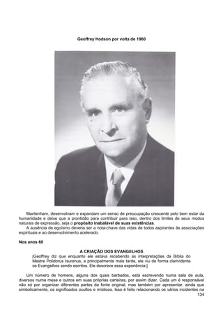 134
Geoffrey Hodson por volta de 1960
Mantenham, desenvolvam e expandam um senso de preocupação crescente pelo bem estar da
humanidade e deixe que a prontidão para contribuir para isso, dentro dos limites de seus modos
naturais de expressão, seja o propósito inabalável de suas existências.
A ausência de egoísmo deveria ser a nota-chave das vidas de todos aspirantes às associações
espirituais e ao desenvolvimento acelerado.
Nos anos 60
A CRIAÇÃO DOS EVANGELHOS
[Geoffrey diz que enquanto ele estava recebendo as interpretações da Bíblia do
Mestre Polidorus Isurenus, e principalmente mais tarde, ele viu de forma clarividente
os Evangelhos sendo escritos. Ele descreve essa experiência:]
Um número de homens, alguns dos quais barbados, está escrevendo numa sala de aula,
diversos numa mesa e outros em suas próprias carteiras, por assim dizer. Cada um é responsável
não só por organizar diferentes partes da fonte original, mas também por apresentar, ainda que
simbolicamente, os significados ocultos e místicos. Isso é feito relacionando os vários incidentes na
 
