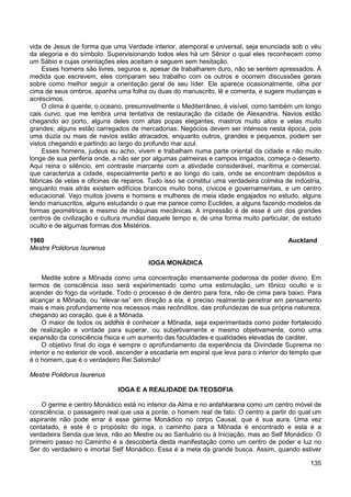 135
vida de Jesus de forma que uma Verdade interior, atemporal e universal, seja enunciada sob o véu
da alegoria e do símbolo. Supervisionando todos eles há um Sênior o qual eles reconhecem como
um Sábio e cujas orientações eles aceitam e seguem sem hesitação.
Esses homens são livres, seguros e, apesar de trabalharem duro, não se sentem apressados. À
medida que escrevem, eles comparam seu trabalho com os outros e ocorrem discussões gerais
sobre como melhor seguir a orientação geral de seu líder. Ele aparece ocasionalmente, olha por
cima de seus ombros, apanha uma folha ou duas do manuscrito, lê e comenta, e sugere mudanças e
acréscimos.
O clima é quente; o oceano, presumivelmente o Mediterrâneo, é visível, como também um longo
cais curvo, que me lembra uma tentativa de restauração da cidade de Alexandria. Navios estão
chegando ao porto, alguns deles com altas popas elegantes, mastros muito altos e velas muito
grandes; alguns estão carregados de mercadorias. Negócios devem ser intensos nesta época, pois
uma dúzia ou mais de navios estão atracados, enquanto outros, grandes e pequenos, podem ser
vistos chegando e partindo ao largo do profundo mar azul.
Esses homens, judeus eu acho, vivem e trabalham numa parte oriental da cidade e não muito
longe de sua periferia onde, a não ser por algumas palmeiras e campos irrigados, começa o deserto.
Aqui reina o silêncio, em contraste marcante com a atividade considerável, marítima e comercial,
que caracteriza a cidade, especialmente perto e ao longo do cais, onde se encontram depósitos e
fábricas de velas e oficinas de reparos. Tudo isso se constitui uma verdadeira colméia de indústria,
enquanto mais atrás existem edifícios brancos muito bons, cívicos e governamentais, e um centro
educacional. Vejo muitos jovens e homens e mulheres de meia idade engajados no estudo, alguns
lendo manuscritos, alguns estudando o que me parece como Euclides, a alguns fazendo modelos de
formas geométricas e mesmo de máquinas mecânicas. A impressão é de esse é um dos grandes
centros de civilização e cultura mundial daquele tempo e, de uma forma muito particular, de estudo
oculto e de algumas formas dos Mistérios.
1960 Auckland
Mestre Polidorus Isurenus
IOGA MONÁDICA
Medite sobre a Mônada como uma concentração imensamente poderosa de poder divino. Em
termos de consciência isso será experimentado como uma estimulação, um tônico oculto e o
acender do fogo da vontade. Todo o processo é de dentro para fora, não de cima para baixo. Para
alcançar a Mônada, ou “elevar-se” em direção a ela, é preciso realmente penetrar em pensamento
mais e mais profundamente nos recessos mais recônditos, das profundezas de sua própria natureza,
chegando ao coração, que é a Mônada.
O maior de todos os siddhis é conhecer a Mônada, seja experimentada como poder fortalecido
de realização e vontade para superar, ou subjetivamente e mesmo objetivamente, como uma
expansão da consciência física e um aumento das faculdades e qualidades elevadas de caráter.
O objetivo final do ioga é sempre o aprofundamento da experiência da Divindade Suprema no
interior e no exterior de você, ascender a escadaria em espiral que leva para o interior do templo que
é o homem, que é o verdadeiro Rei Salomão!
Mestre Polidorus Isurenus
IOGA E A REALIDADE DA TEOSOFIA
O germe e centro Monádico está no interior da Alma e no antahkarana como um centro móvel de
consciência, o passageiro real que usa a ponte, o homem real de fato. O centro a partir do qual um
aspirante não pode errar é esse germe Monádico no corpo Causal, que é sua aura. Uma vez
contatado, e este é o propósito do ioga, o caminho para a Mônada é encontrado e esta é a
verdadeira Senda que leva, não ao Mestre ou ao Santuário ou à Iniciação, mas ao Self Monádico. O
primeiro passo no Caminho é a descoberta desta manifestação como um centro de poder e luz no
Ser do verdadeiro e imortal Self Monádico. Essa é a meta da grande busca. Assim, quando estiver
 