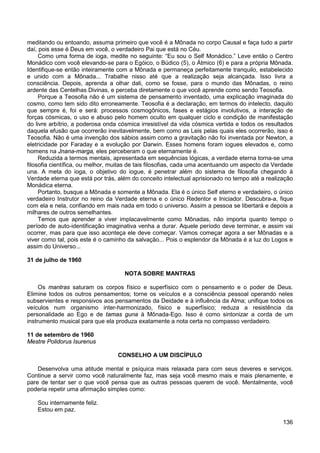 136
meditando ou entoando, assuma primeiro que você é a Mônada no corpo Causal e faça tudo a partir
daí, pois esse é Deus em você, o verdadeiro Pai que está no Céu.
Como uma forma de ioga, medite no seguinte: “Eu sou o Self Monádico.” Leve então o Centro
Monádico com você elevando-se para o Egóico, o Búdico (5), o Átmico (6) e para a própria Mônada.
Identifique-se então inteiramente com a Mônada e permaneça perfeitamente tranquilo, estabelecido
e unido com a Mônada... Trabalhe nisso até que a realização seja alcançada. Isso livra a
consciência. Depois, aprenda a olhar dali, como se fosse, para o mundo das Mônadas, o reino
ardente das Centelhas Divinas, e perceba diretamente o que você aprende como sendo Teosofia.
Porque a Teosofia não é um sistema de pensamento inventado, uma explicação imaginada do
cosmo, como tem sido dito erroneamente. Teosofia é a declaração, em termos do intelecto, daquilo
que sempre é, foi e será: processos cosmogônicos, fases e estágios involutivos, a interação de
forças cósmicas, o uso e abuso pelo homem oculto em qualquer ciclo e condição de manifestação
do livre arbítrio, a poderosa onda cósmica irresistível da vida cósmica vertida e todos os resultados
daquela efusão que ocorrerão inevitavelmente, bem como as Leis pelas quais eles ocorrerão, isso é
Teosofia. Não é uma invenção dos sábios assim como a gravitação não foi inventada por Newton, a
eletricidade por Faraday e a evolução por Darwin. Esses homens foram iogues elevados e, como
homens na Jnana-marga, eles perceberam o que eternamente é.
Reduzida a termos mentais, apresentada em sequências lógicas, a verdade eterna torna-se uma
filosofia científica, ou melhor, muitas de tais filosofias, cada uma acentuando um aspecto da Verdade
una. A meta do ioga, o objetivo do iogue, é penetrar além do sistema de filosofia chegando à
Verdade eterna que está por trás, além do conceito intelectual aprisionado no tempo até a realização
Monádica eterna.
Portanto, busque a Mônada e somente a Mônada. Ela é o único Self eterno e verdadeiro, o único
verdadeiro Instrutor no reino da Verdade eterna e o único Redentor e Iniciador. Descubra-a, fique
com ela e nela, confiando em mais nada em todo o universo. Assim a pessoa se libertará e depois a
milhares de outros semelhantes.
Temos que aprender a viver implacavelmente como Mônadas, não importa quanto tempo o
período de auto-identificação imaginativa venha a durar. Aquele período deve terminar, e assim vai
ocorrer, mas para que isso aconteça ele deve começar. Vamos começar agora a ser Mônadas e a
viver como tal, pois este é o caminho da salvação... Pois o esplendor da Mônada é a luz do Logos e
assim do Universo...
31 de julho de 1960
NOTA SOBRE MANTRAS
Os mantras saturam os corpos físico e superfísico com o pensamento e o poder de Deus.
Elimine todos os outros pensamentos; torne os veículos e a consciência pessoal operando neles
subservientes e responsivos aos pensamentos da Deidade e à influência da Alma; unifique todos os
veículos num organismo inter-harmonizado, físico e superfísico; reduza a resistência da
personalidade ao Ego e de tamas guna à Mônada-Ego. Isso é como sintonizar a corda de um
instrumento musical para que ela produza exatamente a nota certa no compasso verdadeiro.
11 de setembro de 1960
Mestre Polidorus Isurenus
CONSELHO A UM DISCÍPULO
Desenvolva uma atitude mental e psíquica mais relaxada para com seus deveres e serviços.
Continue a servir como você naturalmente faz, mas seja você mesmo mais e mais plenamente, e
pare de tentar ser o que você pensa que as outras pessoas querem de você. Mentalmente, você
poderia repetir uma afirmação simples como:
Sou internamente feliz.
Estou em paz.
 