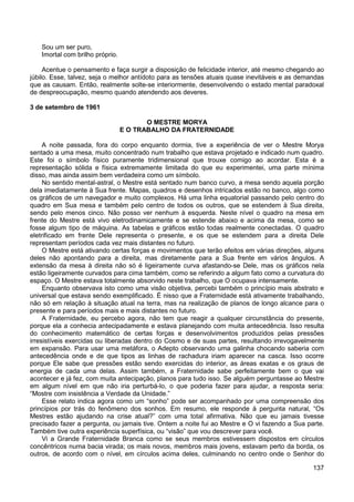137
Sou um ser puro,
Imortal com brilho próprio.
Acentue o pensamento e faça surgir a disposição de felicidade interior, até mesmo chegando ao
júbilo. Esse, talvez, seja o melhor antídoto para as tensões atuais quase inevitáveis e as demandas
que as causam. Então, realmente solte-se interiormente, desenvolvendo o estado mental paradoxal
de despreocupação, mesmo quando atendendo aos deveres.
3 de setembro de 1961
O MESTRE MORYA
E O TRABALHO DA FRATERNIDADE
A noite passada, fora do corpo enquanto dormia, tive a experiência de ver o Mestre Morya
sentado a uma mesa, muito concentrado num trabalho que estava projetado e indicado num quadro.
Este foi o símbolo físico puramente tridimensional que trouxe comigo ao acordar. Esta é a
representação sólida e física extremamente limitada do que eu experimentei, uma parte mínima
disso, mas ainda assim bem verdadeira como um símbolo.
No sentido mental-astral, o Mestre está sentado num banco curvo, a mesa sendo aquela porção
dela imediatamente à Sua frente. Mapas, quadros e desenhos intricados estão no banco, algo como
os gráficos de um navegador e muito complexos. Há uma linha equatorial passando pelo centro do
quadro em Sua mesa e também pelo centro de todos os outros, que se estendem à Sua direita,
sendo pelo menos cinco. Não posso ver nenhum à esquerda. Neste nível o quadro na mesa em
frente do Mestre está vivo eletrodinamicamente e se estende abaixo e acima da mesa, como se
fosse algum tipo de máquina. As tabelas e gráficos estão todas realmente conectadas. O quadro
eletrificado em frente Dele representa o presente, e os que se estendem para a direita Dele
representam períodos cada vez mais distantes no futuro.
O Mestre está ativando certas forças e movimentos que terão efeitos em várias direções, alguns
deles não apontando para a direita, mas diretamente para a Sua frente em vários ângulos. A
extensão da mesa à direita não só é ligeiramente curva afastando-se Dele, mas os gráficos nela
estão ligeiramente curvados para cima também, como se referindo a algum fato como a curvatura do
espaço. O Mestre estava totalmente absorvido neste trabalho, que O ocupava intensamente.
Enquanto observava isto como uma visão objetiva, percebi também o princípio mais abstrato e
universal que estava sendo exemplificado. É nisso que a Fraternidade está ativamente trabalhando,
não só em relação à situação atual na terra, mas na realização de planos de longo alcance para o
presente e para períodos mais e mais distantes no futuro.
A Fraternidade, eu percebo agora, não tem que reagir a qualquer circunstância do presente,
porque ela a conhecia antecipadamente e estava planejando com muita antecedência. Isso resulta
do conhecimento matemático de certas forças e desenvolvimentos produzidos pelas pressões
irresistíveis exercidas ou liberadas dentro do Cosmo e de suas partes, resultando irrevogavelmente
em expansão. Para usar uma metáfora, o Adepto observando uma galinha chocando saberia com
antecedência onde e de que tipos as linhas de rachadura iriam aparecer na casca. Isso ocorre
porque Ele sabe que pressões estão sendo exercidas do interior, as áreas exatas e os graus de
energia de cada uma delas. Assim também, a Fraternidade sabe perfeitamente bem o que vai
acontecer e já fez, com muita antecipação, planos para tudo isso. Se alguém perguntasse ao Mestre
em algum nível em que não iria perturbá-lo, o que poderia fazer para ajudar, a resposta seria:
“Mostre com insistência a Verdade da Unidade.”
Esse relato indica agora como um “sonho” pode ser acompanhado por uma compreensão dos
princípios por trás do fenômeno dos sonhos. Em resumo, ele responde à pergunta natural, “Os
Mestres estão ajudando na crise atual?” com uma total afirmativa. Não que eu jamais tivesse
precisado fazer a pergunta, ou jamais tive. Ontem a noite fui ao Mestre e O vi fazendo a Sua parte.
Também tive outra experiência superfísica, ou “visão” que vou descrever para você.
Vi a Grande Fraternidade Branca como se seus membros estivessem dispostos em círculos
concêntricos numa bacia virada; os mais novos, membros mais jovens, estavam perto da borda, os
outros, de acordo com o nível, em círculos acima deles, culminando no centro onde o Senhor do
 