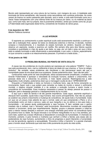 138
Mundo está representado por uma coluna de luz branca, com margens de ouro. A totalidade está
iluminada de forma semelhante, não havendo cores secundárias nem sombras profundas. As cores
variam do branco no centro passando pelo dourado, azul e verde, e tudo está iluminado como se a
‘bacia’ fosse transparente com uma intensa fonte de luz branca por baixo, ou no material da bacia
que, como tudo mais, tem luz própria. Isso é puramente simbólico, ainda que correto como tal, já que
a Fraternidade está organizada desta forma, consistindo de Iniciados de vários graus.
6 de dezembro de 1961
Mestre Polidorus Isurenus
A LUZ INTERIOR
O aspirante ao conhecimento e poder espiritual oculto está severamente resolvido a continuar e
lutar até a realização final, apesar de todos os obstáculos externos e internos. A decisão, mantida
corajosa e irredutivelmente, é o resultado do estado iluminado do cérebro. Quando um Mestre
observa um aspirante, recebe e examina um neófito, Ele sempre olha para dois fatores quando
considera a quantidade e o tipo de ajuda a ser dada, ou seja, por um lado o grau em que a Alma
está no estado iluminado e está influenciando a personalidade, e por outro, o carma, especialmente
no que concerne a saúde e os relacionamentos pessoais. O primeiro é o teste ácido...1
10 de janeiro de 1962
O PROBLEMA MUNDIAL DO PONTO DE VISTA OCULTO
A causa raiz dos problemas do mundo poderia ser expressa por uma palavra “TEMPO”. Tudo o
que está acontecendo, bom, mal ou indiferente é típico da idade em que vivemos, a “hora no relógio
evolutivo”. Na verdade, esses problemas são inevitáveis e vão permanecer assim até que a
humanidade passe da era atual para sua sucessora. Quase poderíamos dizer: “Isso não tem jeito.”
Continuando neste ponto de vista simplificado, talvez excessivamente simplificado, o trabalho da
Grande Fraternidade é apressar a velocidade da evolução humana, acelerar o crescimento, tirar
pessoas desta era e colocá-las na próxima, o mais rápido possível. Restringindo-nos a este
diagnóstico muito simples, poderíamos dizer que a mensagem oculta do dia é “APRESSEM-SE”.
Enquanto a Fraternidade e todos os homens e mulheres bons, seja de forma consciente ou
inconsciente, fazem tudo o que podem para remediar os males do mundo e reduzir o sofrimento
mundial, o objetivo singular imediato é o de acelerar a evolução humana e assim mudar a
consciência da humanidade. Essa mudança necessária é passar do desejo pessoal de possuir e
desfrutar, para o desapego pessoal e o desaparecimento do eu no todo.
É aqui que o ideal da Senda é de tão grande importância. Cada iogue, aspirante espiritual e
discípulo bem sucedido, ajuda toda a raça humana. Isso ocorre principalmente, mas não só, porque
ao acelerar seu próprio crescimento e mudança de consciência, ele ajuda toda a humanidade. Cada
um que vai um pouco mais adiante do que o normal, cada um que compreende o Plano e vê a
humanidade como um todo e serve-a, cada um que mergulha o eu no oblívio e vive para toda a
humanidade – tal pessoa ajuda poderosamente a raça humana. É bem verdade que o ganho
imediato não é notável, mas o “fermento” está funcionando. Movimentos mundiais de cooperação
nascem e funcionam, ainda que imperfeitamente. Nações, grupos e pessoas passam a voltar-se
para o interior nessas direções e exercem uma energia orientada para entrar na consciência típica
da próxima hora ou idade. As forças trevosas e os homens mergulhados no eu e nos sentidos, por
outro lado, opõem-se a essas influências e desaceleram a evolução da humanidade. O chamado do
momento, portanto, é para homens e mulheres que venham a trilhar a Senda; pois esses são os
aceleradores da raça humana, aumentando o ritmo do progresso e assim liberando a humanidade
do mal da ignorância, egoísmo e sensualidade. “Encontre e trilhe o Caminho” é o grande chamado
para o homem atual, lembrando que tudo isso é dito puramente do ponto de vista oculto.
1 Para uma continuação desta passagem, vide: “A Suprema Realização Através da Ioga”, Editora Teosófica, Brasília, 2001.
 