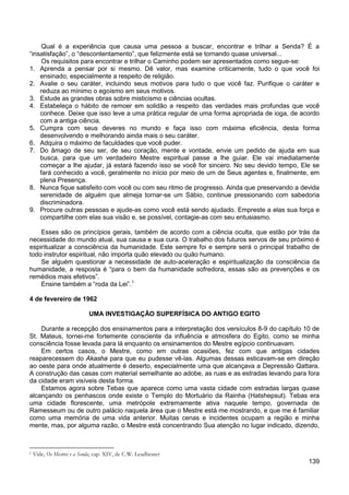 139
Qual é a experiência que causa uma pessoa a buscar, encontrar e trilhar a Senda? É a
“insatisfação”, o “descontentamento”, que felizmente está se tornando quase universal...
Os requisitos para encontrar e trilhar o Caminho podem ser apresentados como segue-se:
1. Aprenda a pensar por si mesmo. Dê valor, mas examine criticamente, tudo o que você foi
ensinado, especialmente a respeito de religião.
2. Avalie o seu caráter, incluindo seus motivos para tudo o que você faz. Purifique o caráter e
reduza ao mínimo o egoísmo em seus motivos.
3. Estude as grandes obras sobre misticismo e ciências ocultas.
4. Estabeleça o hábito de remoer em solidão a respeito das verdades mais profundas que você
conhece. Deixe que isso leve a uma prática regular de uma forma apropriada de ioga, de acordo
com a antiga ciência.
5. Cumpra com seus deveres no mundo e faça isso com máxima eficiência, desta forma
desenvolvendo e melhorando ainda mais o seu caráter.
6. Adquira o máximo de faculdades que você puder.
7. Do âmago de seu ser, de seu coração, mente e vontade, envie um pedido de ajuda em sua
busca, para que um verdadeiro Mestre espiritual passe a lhe guiar. Ele vai imediatamente
começar a lhe ajudar, já estará fazendo isso se você for sincero. No seu devido tempo, Ele se
fará conhecido a você, geralmente no início por meio de um de Seus agentes e, finalmente, em
plena Presença.
8. Nunca fique satisfeito com você ou com seu ritmo de progresso. Ainda que preservando a devida
serenidade de alguém que almeja tornar-se um Sábio, continue pressionando com sabedoria
discriminadora.
9. Procure outras pessoas e ajude-as como você está sendo ajudado. Empreste a elas sua força e
compartilhe com elas sua visão e, se possível, contagie-as com seu entusiasmo.
Esses são os princípios gerais, também de acordo com a ciência oculta, que estão por trás da
necessidade do mundo atual, sua causa e sua cura. O trabalho dos futuros servos de seu próximo é
espiritualizar a consciência da humanidade. Este sempre foi e sempre será o principal trabalho de
todo instrutor espiritual, não importa quão elevado ou quão humano.
Se alguém questionar a necessidade de auto-aceleração e espiritualização da consciência da
humanidade, a resposta é “para o bem da humanidade sofredora, essas são as prevenções e os
remédios mais efetivos”.
Ensine também a “roda da Lei”.1
4 de fevereiro de 1962
UMA INVESTIGAÇÃO SUPERFÍSICA DO ANTIGO EGITO
Durante a recepção dos ensinamentos para a interpretação dos versículos 8-9 do capítulo 10 de
St. Mateus, tornei-me fortemente consciente da influência e atmosfera do Egito, como se minha
consciência fosse levada para lá enquanto os ensinamentos do Mestre egípcio continuavam.
Em certos casos, o Mestre, como em outras ocasiões, fez com que antigas cidades
reaparecessem do Akasha para que eu pudesse vê-las. Algumas dessas esticavam-se em direção
ao oeste para onde atualmente é deserto, especialmente uma que alcançava a Depressão Qattara.
A construção das casas com material semelhante ao adobe, as ruas e as estradas levando para fora
da cidade eram visíveis desta forma.
Estamos agora sobre Tebas que aparece como uma vasta cidade com estradas largas quase
alcançando os penhascos onde existe o Templo do Mortuário da Rainha (Hatshepsut). Tebas era
uma cidade florescente, uma metrópole extremamente ativa naquele tempo, governada de
Ramesseum ou de outro palácio naquela área que o Mestre está me mostrando, e que me é familiar
como uma memória de uma vida anterior. Muitas cenas e incidentes ocupam a região e minha
mente, mas, por alguma razão, o Mestre está concentrando Sua atenção no lugar indicado, dizendo,
1 Vide, Os Mestres e a Senda, cap. XIV, de C.W. Leadbeater
 
