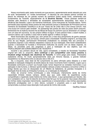 14
Nosso movimento está, neste momento em que escrevo, aparentemente sendo atacado por uma
de suas “tempestades” ou “ondas tormentosas”. A natureza de uma dessas parece consistir do
desvio do interesse de um grande número de membros (todos sendo livres, certamente) dos
fundamentos da Teosofia, especialmente de A Doutrina Secreta.1
Muito favorecidos são aqueles que, sem jamais ter o mais leve pensamento de ganho pessoal,
seja para a sua vida atual ou as futuras, entram para a Sociedade Teosófica original e, ao longo dos
anos de sua filiação, permanecem firmemente (inabaláveis na verdade) fiéis aos princípios e
propósitos originais e aos métodos adaptados à época de sua realização. Eles foram estabelecidos
quando a Sociedade foi fundada e firmemente instituídos de acordo com as ideias originais, os
ideais, as provisões para seu progresso e para a realização de seu objetivo, que era
“POPULARIZAR UM CONHECIMENTO DE TEOSOFIA”.
Essas pessoas sentem-se
atraídas pela literatura e atividades de sociedades aparentemente associadas. Isso reduz a
eficiência das Sessões, Lojas e de membros individuais, como instrutores de Teosofia básica. Tenho
permissão para expressar esses pontos de vista pessoais porque a Declaração de Princípios para os
membros da Sociedade Teosófica é a de que “nosso elo de união não é uma crença comum, mas
uma busca em comum pela verdade”. Ao apresentar tais pontos de vista (se posso assim presumir,
lembrando-me ao fazê-lo) recordo-me da fábula de Êsopo do cachorro que ao atravessar um córrego
com um osso em sua boca, viu seu próprio reflexo na água. O osso parecia maior, e assim iludido, o
cachorro deixou cair e perdeu o osso real ao tentar agarrar o reflexo na água.
2
Durante o seu primeiro século de vida, agora completado, a missão da Sociedade Teosófica
original tem sido (e, proponho, deve continuar a ser) compartilhar com nosso próximo a
imutável antiga fundação das doutrinas da Teosofia. O nome grego para essas, Theosophia
(sabedoria divina), foi muito apropriadamente dado por Amonio Saccas, o grande instrutor
neoplatônico na Alexandria entre os séculos dois e três D.C.
Se, e enquanto, esse ideal de fiel cumprimento do plano afirmado pelos Adeptos e a total
lealdade à realização inteligente da tarefa básica de nosso movimento forem mantidos, sugiro que a
Sociedade continuará a cumprir sua função dupla: tornar disponível as verdades imemoriais e sua
aplicação à vida humana, e oferecer oportunidades valiosas a todos motivados a encontrar e trilhar a
antiga Senda que leva ao discipulado de um Mestre de Sabedoria, às grandes Iniciações e à
libertação final de todas as limitações humanas, ou a realização do Adeptado.
Antes de encerrar minha contribuição a esta Introdução, inteiramente ciente de minha
capacidade limitada nesses campos, atesto aqui que, cada relato de experiência oculta
compartilhado e registrado nesta história de minha vida interior, e aqui apresentado por Sandra, não
só é verdadeiro em si, mas foi descrito da forma mais fiel que me foi possível. Que essas oferendas
de minhas visões inspiradas interiormente, experiências e compreensões e das minhas associações
altamente privilegiadas com o reino dévico, cumpram o propósito para o qual Sandra se
comprometeu a produzir essa descrição muito parcial de minha vida oculta.
Geoffrey Hodson
1 O maior trabalho de H.P. Blavatsky, ouso afirmar.
2 Cartas dos Mestres de Sabedoria, Primeira Série, Carta I, op. cit.
 
