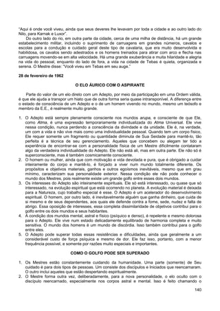 140
“Aqui é onde você viveu, ainda que seus deveres lhe levavam por toda a cidade e ao outro lado do
Nilo, para Karnak e Luxor”.
Do outro lado do rio, em outra parte da cidade, cerca de uma milha de distância, há um grande
estabelecimento militar, incluindo o suprimento de carruagens em grandes números, cavalos e
escolas para a condução e cuidado geral deste tipo de cavalaria, que era muito desenvolvida e
habilidosa, os cavalos sendo adestrados e os homens treinados para atirar com arco e flecha nas
carruagens movendo-se em alta velocidade. Há uma grande exuberância e muita hilaridade e alegria
na vida do pessoal, enquanto do lado de fora, a vida na cidade de Tebas é quieta, organizada e
serena. O Mestre disse: “Você viveu em Tebas em seu auge.”
28 de fevereiro de 1962
O ELO ÁURICO COM O ASPIRANTE
Parte do valor de um elo direto com um Adepto, por meio da participação em uma Ordem válida,
é que ele ajuda a transpor um hiato que de outra forma seria quase intransponível. A diferença entre
o estado de consciência de um Adepto e o de um homem vivendo no mundo, mesmo um teósofo e
membro da E.E., é realmente muito grande.
1. O Adepto está sempre plenamente consciente nos mundos arupa, e consciente de que Ele,
como Atma, é uma expressão temporariamente individualizada do Atma Universal. Ele vive
nessa condição, nunca perdendo a consciência da divindade e da unidade. Ele é, na verdade,
um com a vida e não vive mais como uma individualidade pessoal. Quando tem um corpo físico,
Ele requer somente um fragmento ou quantidade diminuta de Sua Seidade para mantê-lo, tão
perfeita é a técnica de seu gerenciamento. Aqueles que concebem ou alegam ter tido a
experiência de encontrar-se com a personalidade física de um Mestre dificilmente contataram
algo da verdadeira individualidade do Adepto. Ele não está ali, mas em outra parte. Ele não só é
superconsciente, mas é também cosmicamente consciente.
2. O homem ou mulher, ainda que com motivação e vida devotada e pura, que é obrigado a cuidar
inteiramente do corpo e mantê-lo, é forçado a viver num mundo totalmente diferente. Os
propósitos e objetivos materiais, ganhos e outros egoísmos inevitáveis, mesmo que em grau
mínimo, caracterizam sua personalidade exterior. Nessa condição ele não pode conhecer o
mundo dos Mestres, pois realmente existe um grande golfo entre esses dois mundos.
3. Os interesses do Adepto são inteiramente espirituais. Ele só está interessado, ou quase que só
interessado, na evolução espiritual que está ocorrendo no planeta. A evolução material é deixada
para a Natureza, cujo trabalho especial é esse. O Adepto é um acelerador do desenvolvimento
espiritual. O homem, por outro lado, é inevitavelmente alguém que ganha dinheiro, que cuida de
si mesmo e de seus dependentes, aos quais ele defende contra a fome, sede, nudez e falta de
abrigo. Essa oposição de interesses, essa completa dissimilaridade de objetivos contribui para o
golfo entre os dois mundos e seus habitantes.
4. A condição dos mundos mental, astral e físico (psíquico e denso), é repelente e mesmo dolorosa
para o Adepto. Ele vive num estado delicadamente equilibrado de harmonia completa e muito
sensitiva. O mundo dos homens é um mundo de discórdia. Isso também contribui para o golfo
entre eles.
5. O Adepto pode superar todas essas resistências e dificuldades, ainda que geralmente a um
considerável custo de força psíquica e mesmo de dor. Ele faz isso, portanto, com a menor
frequência possível, e somente por razões muito especiais e importantes.
COMO O GOLFO PODE SER SUPERADO
1. Os Mestres estão constantemente cuidando da humanidade. Uma parte (somente) de Seu
cuidado é para dois tipos de pessoas. Um consiste dos discípulos e Iniciados que reencarnaram.
O outro inclui aqueles que estão despertando espiritualmente.
2. O Mestre forma outra vez, deliberadamente, para a nova personalidade, o elo oculto com o
discípulo reencarnado, especialmente nos corpos astral e mental. Isso é feito chamando o
 