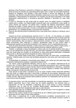 141
discípulo à Sua Presença e colocando a Si Mesmo en rapport com as auras pessoais, formando
linhas de força de conexão que automaticamente agem como o pulsar de uma rádio frequência.
Quando for desejável, isso também é feito para devotos e servos dos Mestres de vidas
anteriores, cujo dharma e escolha indicam atividades ocultas para a nova vida. O Mestre também
estabelece o relacionamento de observador com aqueles que são Egos avançados e que estão
despertando espiritualmente e tornando-se genuínos idealistas e altruístas em suas vidas
pessoais.
3. O início ou retomada da vida oculta pode se mostrar como um estado sincero e inteligente
voltado para a oração, uma determinação irresistível para viver corretamente e para ajudar os
outros sempre que possível. Tal atitude atrai a atenção dos Mestres observadores. Esses
atributos de caráter e forças atuando nos corpos pessoais começam, por sua vez, a construir
uma ponte do lado humano para o mundo e a atmosfera dos Adeptos. Estes últimos respondem
plenamente e, se o idealista persistir, uma ponte será construída.
4. Esse elo não será tão próximo inicialmente como o que existe entre o Mestre e o discípulo, que é
especial.
Quando se tornam conscientemente membros da S.T. e da E.E., um elo pessoal, um contato
áurico é formado; pois esses movimentos têm como parte de seus objetivos levar os seres humanos
através do golfo para o mundo e as condições dos Mestres. Isso pode ser de imenso benefício, até
mesmo economizando vidas de esforço e desenvolvimento evolutivo. Quando os Adeptos fundam
esses movimentos, Eles continuam a observar atentamente todos os que entram neles e
especialmente aqueles com profunda sinceridade e com realismo, fervor e capacidade para servir.
Esse elo pode permanecer dormente, e assim ocorre em muitos casos, porém, mesmo assim, o
Mestre observa a pessoa e pode até mesmo ajudá-la de forma material, psíquica e oculta.
Portanto, a admissão a essas Sociedades e ordens pode ser de grande benefício tanto para a
alma, em seu desabrochar ao longo das eras, que será assim acelerado, como para a personalidade
cuja vida oculta pode ser iniciada e a consciência no corpo astro-mental estimulada e fortalecida
para que ele ou ela fique plenamente desperto de noite e mesmo de dia.
Quando uma pessoa chega a esse ponto, a extensão do golfo, por assim dizer, é grandemente
reduzida. O Mestre pode com muito mais facilidade alcançá-la e vice versa, bem como usá-la como
um canal.
A perplexidade do problema é reconhecida pelo Adepto, pois, ainda que boa parte disso seja
intelectual e intuitivamente aceitável, a experiência direta é rara.
Um “sonho” vívido é geralmente oferecido, mais do que um, na verdade, originando-se de um
encontro real. O Próprio Mestre toma as medidas necessárias para garantir que a memória desse
“sonho” seja mantida quando a pessoa acorda. Depois de tais experiências e memórias, o aspirante
deve seguir adiante corajosamente, como fizeram os grandes Adeptos e também cada aspirante
desde o começo do mundo e da vida humana nele.
Esse assunto é mais difícil e complexo do que se supõe. Existem limites claramente definidos
além dos quais um Adepto não pode ir para forçar a evolução de uma pessoa, oferecendo a ela
experiências ocultas muito antes do tempo e das condições em que elas se tornarão mais frequentes
e então normais. Alguns dos aspectos deste problema poderiam ser explicitados tanto do ponto de
vista humano como do Adepto:
1. O aspirante anseia, com toda naturalidade, ter experiências espirituais, ver e mesmo conhecer o
Mestre claramente, face a face, ainda que em estado superfísico. Um encontro físico é,
logicamente, um tipo de aspiração e esperança que é muito natural. O carma raramente
proporciona isso no caso de um completo Mestre-Adepto, especialmente para pessoas
ocidentais que não foram despertadas pelo ioga ou pela natureza.
2. Essa aspiração para ver um Mestre pode não ser sempre tão pura e livre de egoísmo e desejo
de prestigio e gratificação resultantes.
3. Além do mais, existe o perigo de que a experiência de ver o Mestre possa induzir orgulho e um
sentimento de ser melhor do que outras pessoas.
4. Além disso, a experiência em si pode temporariamente sensibilizar excessivamente o ser
humano prejudicando-o. Ele poderia tornar-se desequilibrado, com tensão nervosa e perder o
 