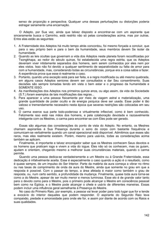 142
senso de proporção e perspectiva. Qualquer uma dessas perturbações ou distorções poderia
estragar seriamente uma encarnação.
O Adepto, por Sua vez, ainda que talvez disposto a encontrar-se com um aspirante que
sinceramente busca o Caminho, está restrito não só pelas considerações acima, mas por outras.
Entre elas estão as seguintes:
1. A Fraternidade dos Adeptos há muito tempo atrás concordou, foi mesmo forçada a concluir, que
para o seu próprio bem e para o bem da humanidade, seus membros devem Se isolar da
humanidade.
2. Quando as leis ocultas que governam a vida dos Adeptos neste planeta foram recodificadas por
Tsongkhapa, ao redor do século quinze, foi estabelecida uma regra estrita, que os Adeptos
deveriam viver nitidamente separados dos homens, sem serem conhecidos por eles nem por
eles vistos. Isso não foi devido a qualquer sentimento de separatividade ou falta de amor para
com a humanidade, mas, considerando todas as circunstâncias, porque era a coisa sábia a fazer.
A experiência prova que esse é realmente o caso.
3. Portanto, quando uma exceção está para ser feita, e a regra modificada ou até mesmo quebrada,
em alguns casos Adeptos seniores devem ser consultados e dar Seu consentimento. Suas
decisões são sempre tomadas tendo em vista o bem estar e o progresso da humanidade e
SOMENTE ISSO.
4. As manifestações dos Adeptos nos primeiros quinze anos, ou algo assim, da vida da Sociedade
(S.T.) foram exemplos de tais modificações das regras...
5. Para aparecer a uma pessoa fisicamente por meio de viagem astral e materialização, uma
grande quantidade de poder oculto e de energia psíquica deve ser usada. Esse poder é tão
valioso e tremendamente necessário nesta época que severas restrições são colocadas em seu
uso.
6. O carma exerce sua parte todo-poderosa e virtualmente inflexível, como é bem conhecido.
Felizmente isso está nas mãos dos homens, e pela colaboração devotada e razoavelmente
inteligente com os Mestres, o carma para encontrar-se com Eles pode ser gerado.
Essas são algumas das considerações do ponto de vista do Adepto. No entanto, os Mestres
chamam aspirantes à Sua Presença durante o sono do corpo com bastante frequência e
comunicam-se verbalmente quando um canal operacional está disponível. Admitimos que esses são
raros, mas eles realmente existem. Porém, mesmo para usá-los, todas as considerações acima
também se aplicam.
Finalmente, é importante e talvez encorajador saber que os Mestres conhecem Seus devotos e
os homens que praticam ioga e vivem a vida do iogue. Eles não só os conhecem, mas os guiam,
ajudam e orientam, chegando mesmo a melhorar suas circunstâncias materiais, quando o carma
permite.
Quando uma pessoa dedica-se verdadeiramente a um Mestre ou à Grande Fraternidade, essa
dedicação é infalivelmente aceita. Esse é especialmente o caso quando a ação é o resultado, como
é quase sempre, de um impulso do Ser Interior. Parte da matéria da aura começa a vibrar no ritmo
ou nas taxas de comprimento de onda da aura do Mestre, ainda que somente no grau em que a
resposta é possível. Com o passar do tempo, a área afetada é maior como também o grau de
resposta, ou, num certo sentido, a profundidade da mudança. Finalmente, quase toda aura torna-se
como a do Mestre, apesar de ser muito menor e menos luminosa. Esse elo é de grande valor tanto
para o devoto como para o Mestre, pois o primeiro pode alcançar o Mestre em consciência pessoal
bem como na Egóica, e o Mestre pode alcançar o chela e usá-lo de diferentes maneiras. Essas
podem incluir uma influência geral semelhante à Presença do Mestre.
No caso do Primeiro Raio, por exemplo, a pessoa vai levar poder para todo lugar que for e tende
a evocá-lo do interior daqueles que podem responder. O aspirante do Segundo Raio leva
compaixão, piedade e amorosidade para onde ele for, e assim por diante de acordo com os Raios e
suas qualidades.
 