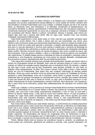 143
24 de abril de 1962
A NATUREZA DO ADEPTADO
Ainda que o Adeptado como um status evolutivo, e os Adeptos que o alcançaram, possam ser
estudados com proveito, especialmente porque Moksha é o futuro estado do homem, também será
útil considerar a Grande Fraternidade como uma unidade, a entidade singular que ela é. No nível de
Atma, as diferenças entre raios Monádicos e as Mônadas virtualmente já desapareceram. Na
consciência Nirvânica ou Átmica, especialmente a Paranirvânica dos três sub-planos superiores, é
virtualmente impossível experimentar um senso de eu separado. Somente a Unidade e a Totalidade
são concebidas pelo Nirvani. Mesmo a palavra “consciência” deturpa a situação, pelo menos por
sugerir algo mais que a pessoa está ciente. Não há “algo mais” naquele nível, mas somente
Totalidade, inteiramente indiferenciada.
Cada Arhat experimenta o início desta fusão no Todo, mas tem que ascender sub-plano após
sub-plano do mundo Átmico. Ele é retido o tempo todo por sua humanidade, seu carma, seus
hábitos e pelo sentimento quase que inteiramente preponderante e mesmo a certeza da noção do eu
pela qual a mente do mundo está saturada e dominada. A batalha pela liberdade dessa obsessão,
pois isso é o que ela realmente é, torna-se mais intensa à medida que o momento da libertação se
aproxima. As histórias dos sofrimentos e mortes dos heróis e salvadores são retratações dramáticas
desse conflito. Hércules morrendo dentro da camisa de Nessus, bem como a paixão de Jesus, são
bons exemplos. Uma vez ganha a batalha, o alívio e a felicidade (de forma alguma uma sensação)
são indescritíveis. O Asekha Adepto ganhou a liberdade de todas as limitações e restrições sobre a
consciência e, com frequência, permanece por muito tempo em elevado Samadhi, completamente
fora da mente mundana, absolutamente além de sua influência perniciosa.
Todo iogue bem sucedido alcança essa condição temporariamente. Aqueles que fazem retiros e
entram em prolongados transes de Samadhi, ficam nela por períodos longos ou curtos à vontade,
retendo um reflexo da condição quando despertam para a consciência física. Na verdade, o objetivo
de todo ioga é tocar, ainda que de leve inicialmente, essa gloriosa condição em que todos os
Adeptos vivem perpetuamente. Se Eles Têm corpos e devem cuidar deles e levar a cabo deveres
físicos em prol da Fraternidade, Eles fazem isso sem qualquer interrupção do elevado estado
Nirvânico. Ainda que muitos escolham tornar-se absorvidos para sempre na Totalidade do Nirvana,
adotando a veste Dharmakaya, como ela é chamada, outros fazem a grande renúncia, que está
totalmente além de qualquer concepção ou compreensão humana. Aqueles Que aceitam discípulos
e para isso devem-Se abrir para a mente do mundo, ou seja, para a atmosfera psíquica e o mal,
sofrem intensamente em Suas manifestações e veículos inferiores. Seus discípulos, com frequência,
são a maior fonte de tal sofrimento, porque Eles deliberadamente Se colocaram em sintonia total
com eles.
Ainda que o Adepto e outros membros da Grande Fraternidade Branca tenham individualidades
pessoais, a Fraternidade em si é Causal, Búdica e Átmica. Ela poderia ser concebida como um funil
invertido, com uma boca muito ampla, gradualmente estreitando o tubo no topo do qual está o
Senhor do Mundo. Nesse ponto, o tubo abre-se noutro funil invertido menor, no qual os poderes e
energias do Logos Solar estão constantemente sendo vertidos, pelo menos aqueles que foram
direcionados para este Esquema Planetário, Cadeia, Ronda e, mais especificamente, Globo.
Lembre-se que isso é somente um diagrama, o fato sendo que tais forças existem no Centro e fluem
para fora, como numa esfera.
Nos níveis búdico e Átmicos que cada Adepto alcançou, o conhecimento da unidade prepondera
consideravelmente sobre a ideia causal dos componentes individuais ou Membros da Fraternidade.
Assim ela é uma unidade, indissoluvelmente unida, incalculavelmente poderosa e permeada pela
mais absoluta segurança e certeza. Deve ser assumido que, nas Assembléias a cada sete anos,
somente aqueles capazes de funcionar razoavelmente bem no corpo Causal ouvem o chamado e
podem responder. As Assembléias não devem ser imaginadas como um Parlamento no qual a
política é discutida e leis promulgadas; pois a Fraternidade é a incorporação de uma única política,
que é a evolução, e as leis com as quais ela lida são as leis da Natureza, eternas e imutáveis.
Porém, Manas inferior está ao alcance da consciência Causal e, portanto, os problemas do
mundo podem ser conhecidos, geralmente em essência e princípio, mas, quando necessário, em
 
