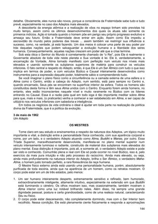 144
detalhe. Obviamente, eles nunca são novos, porque a consciência da Fraternidade sabe tudo e tudo
prevê, especialmente no caso dos Adeptos mais elevados.
A descoberta da energia atômica e a realização de vôos no espaço tinham sido previstas há
muito tempo, assim como os últimos desenvolvimentos dos quais os atuais são somente os
primeiros indícios. Ação é tomada quando o homem põe em perigo seu próprio progresso evolutivo e
ameaça seu futuro. Então a Fraternidade deve entrar em ação. Assim como Ela impediu a
escravidão do mundo pelos poderes das trevas ... assim também vai restringir sua influência e
sucesso, como, na verdade, já está fazendo. Um dos meios é colocar uma parte de seu poder por
trás daquelas nações que podem salvaguardar a evolução humana e a liberdade dos seres
humanos. Consequentemente, aquelas nações crescem em poder até que a crise termine.
Sob esta ótica o Senhor do Mundo é corretamente chamado de “o Rei”, pois Ele é realmente o
Governante absoluto de toda vida neste planeta e Sua vontade é lei. Ele é, verdadeiramente, a
encarnação da Vontade, Atma tornado manifesto com perfeição num veículo nos níveis mais
elevados e usando somente os subplanos superiores de matéria para construir os veículos
inferiores. O fato central a respeito do Adepto, então, é que Ele é um Ser Átmico com tudo o que isso
implica em termos de poder, e com veículos Búdico e Causal inteiramente desenvolvidos como
instrumentos para a expressão daquele poder, totalmente sábio e compreendendo tudo.
Se você imaginar o plano físico como a circunferência ou a camada externa de uma esfera e o
Atma como o Centro, então a cabeça do Adepto, num sentido, está para sempre no Centro e,
quando encarnado, Seus pés se encontram na superfície interior da esfera. Todos os homens são
constituídos desta forma e têm seus Atma unidos com o Centro. Enquanto forem ainda homens, no
entanto, eles estão inconscientes naquele nível e muito raramente no Búdico com os líderes
entrando no Causal. Essa é a razão pela qual em todo ioga é tão importante meditar sobre Atma
para que, mais e mais, (o praticante) venha a conhecer e ser estabelecido em Atma, e ser capaz de
utilizá-lo nos veículos inferiores com sabedoria e inteligência.
Em todos os negócios da vida ordinária o ideal é ajudar em toda parte na realização da política
divina da Fraternidade, que é a política da evolução.
3 de maio de 1962
Um Adepto
OS MESTRES
Torne claro em seu estudo e ensinamentos a respeito da natureza dos Adeptos, um tópico muito
importante e vital, a distinção entre a personalidade física conhecida, com sua aparência corporal e
nome, por um lado, e o verdadeiro Adepto atuando como Atma, Buddhi e Manas, por outro. Essa
Tríade Superior, maravilhosamente desenvolvida, manifesta-se no plano mental superior num
veículo intensamente luminoso e radiante, construído de material dos subplanos mais elevados do
plano mental. Essa distinção é importante, pois ali, e somente ali, o verdadeiro Adepto existe e pode
ser visto e conhecido. Comunhão plena e real com Ele só pode ocorrer no nível Búdico, isso é, pelo
exercício da mais pura intuição e não pelo processo do raciocínio. Ainda mais elevado, ou seja,
ainda mais profundamente na natureza interior do Adepto, brilha o Ser Átmico, o verdadeiro Maha-
Atma, o homem justo tornado perfeito, a rara florescência da raça humana.
O Mestre físico externo ainda está usando uma personalidade humana, porém, absolutamente
purificada de toda escória, ainda que na aparência de um homem, como os retratos mostram. O
corpo pode estar em um de três estados, pelo menos:
1. Um ser humano inteiramente desperto, extremamente sensitivo e refinado, bem humorado,
extraordinariamente inteligente, altamente intuitivo, especialmente na extensão em que Buddhi
está iluminando o cérebro. Os olhos mostram isso, mas ocasionalmente, também mostram o
Atma interior como uma luz notável brilhando neles. Além disso, há sempre uma grande
dignidade pessoal, postura e certa grandiosidade, como de uma realeza natural, caracterizando
Seu eu físico.
2. O corpo pode estar descansando, não completamente dormindo, mas com o Ser Interior bem
recolhido. Nessa condição, Ele está plenamente ciente fisicamente e responde a aproximações
 