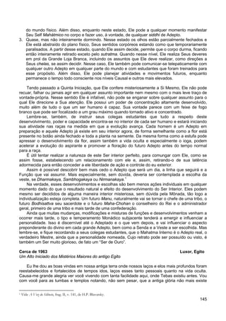 145
do mundo físico. Além disso, enquanto neste estado, Ele pode a qualquer momento manifestar
Seu Self Mahátmico no corpo e fazer uso, à vontade, de qualquer siddhi de Adepto.
3. Quase, mas não inteiramente dormindo. Nesse estado os olhos estão parcialmente fechados e
Ele está abstraído do plano físico, Seus sentidos corpóreos estando como que temporariamente
paralisados. A partir desse estado, quando Ele assim decide, permite que o corpo durma, ficando
então inteiramente retirado exceto pelo sutratma. Quando nesse nível, Ele realiza Seus deveres
em prol da Grande Loja Branca, incluindo os assuntos que Ele deve realizar, como direções a
Seus chelas, se assim decidir. Nesse caso, Ele também pode comunicar-se telepaticamente com
qualquer outro Adepto em qualquer parte do mundo e com estudantes que foram treinados para
esse propósito. Além disso, Ele pode planejar atividades e movimentos futuros, enquanto
permanece o tempo todo consciente nos níveis Causal e outros mais elevados.
Tendo passado a Quinta Iniciação, que Ele confere misteriosamente a Si Mesmo, Ele não pode
recuar, falhar ou jamais agir em qualquer assunto importante nem mesmo com o mais leve traço de
vontade-própria. Nesse sentido Ele é infalível, não pode se enganar sobre qualquer assunto para o
qual Ele direcione a Sua atenção. Ele possui um poder de concentração altamente desenvolvido,
muito além de tudo o que um ser humano é capaz. Sua vontade parece com um feixe de fogo
branco que pode ser focalizado a um grau máximo quando tornado ativo e concentrado.
Lembre-se, também, de instruir seus colegas estudantes que tudo a respeito deste
desenvolvimento, poder e capacidade encontra-se no interior de cada ser humano e estará iniciando
sua atividade nas raças na medida em que a evolução avança. Cada homem é um Adepto em
preparação e aquele Adepto já existe em seu interior agora, de forma semelhante como a flor está
presente no botão ainda fechado e toda a planta na semente. Da mesma forma como a estufa pode
apressar o desenvolvimento da flor, assim também a vida oculta e especialmente o ioga, podem
acelerar a evolução do aspirante e promover a floração do futuro Adepto antes do tempo normal
para a raça.
É útil tentar realizar a natureza de este Ser interior perfeito, para comungar com Ele, como se
assim fosse, estabelecendo um relacionamento com ele e, assim, retirando-o de sua latência
adormecida para então conceder a ele liberdade de ação e controle do eu exterior.
Assim é possível descobrir bem mais cedo o Adepto que será um dia, a linha que seguirá e a
Função que vai assumir. Mais especialmente, sem dúvida, deveria ser contemplada a escolha da
veste, se Dharmakaya, Sambhogakaya ou Nirmanakaya.1
Na verdade, esses desenvolvimentos e escolhas são bem menos ações individuais em qualquer
momento dado do que o resultado natural e efeito do desenvolvimento do Ser Interior. Eles podem
mesmo ser decididos de alguma maneira interior misteriosa, sem dúvida pela Mônada, tão logo a
individualização esteja completa. Um futuro Manu, naturalmente vai se tornar o chefe de uma tribo, o
futuro Bodhisattva seu sacerdote e o futuro Maha-Chohan o conselheiro do Rei e o administrador
geral, primeiro de uma tribo e mais tarde de uma confederação.
Ainda que muitas mudanças, modificações e misturas de funções e desenvolvimentos venham a
ocorrer mais tarde, o tipo e temperamento Monádico subjacente tenderá a emergir e influenciar a
personalidade. Isso é discernível até o Adeptado e o que vem depois, e vai influenciar o aspecto
preponderante do divino em cada grande Adepto, bem como a Senda e a Veste a ser escolhida. Mas
lembre-se, e fique recordando a seus colegas estudantes, que o Mahatma Interno é o Adepto real, o
verdadeiro Mestre, ainda que a personalidade nomeada, Cujo retrato pode ser possuído ou visto, é
também um Ser muito glorioso, de fato um “Ser de Ouro”.
Cerca de 1963 Luxor, Egito
Um Alto Iniciado dos Mistérios Maiores do antigo Egito
Eu lhe dou as boas vindas em nossa antiga terra onde nossos laços e elos mais profundos foram
reestabelecidos e fortalecidos de tempos idos, laços esses tanto pessoais quanto na vida oculta.
Causa-me grande alegria ver você vivendo com tanta facilidade aqui, onde Tebas existiu antes. Vou
com você para as tumbas e templos notando, não sem pesar, que a antiga glória não mais existe
1 Vide A Voz do Silêncio, frag. II, v. 141, de H.P. Blavatsky.
 