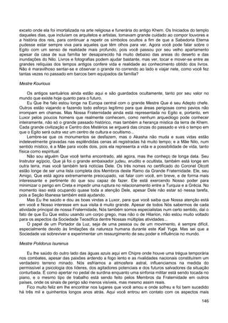 146
exceto onde ela foi imortalizada na arte religiosa e funerária do antigo Khem. Os Iniciados do templo
daqueles dias, que incluíam os arquitetos e artistas, tomavam grande cuidado ao compor louvores e
a história dos reis, para continuar a repetir os símbolos ocultos a fim de que a Sabedoria Eterna
pudesse estar sempre viva para aqueles que têm olhos para ver. Agora você pode falar sobre o
Egito com um senso de realidade mais profundo, pois você passou por seu velho apartamento
apesar da casa de sua família ter desaparecido há muito debaixo das areias do deserto e das
inundações do Nilo. Livros e fotografias podem ajudar bastante, mas ver, tocar e mover-se entre as
grandes relíquias dos tempos antigos confere vida e realidade ao conhecimento obtido dos livros.
Não é maravilhoso sentar-se e observar o grande rio correndo ao lado e viajar nele, como você fez
tantas vezes no passado em barcos bem equipados da família?
Mestre Kourious
Os antigos santuários ainda estão aqui e são guardados ocultamente, tanto por seu valor no
mundo que existe hoje quanto para o futuro.
Eu Que lhe falo estou longe na Europa central com o grande Mestre Que é seu Adepto chefe.
Outros estão viajando e fazendo todo esforço legítimo para que áreas perigosas como pavios não
irrompam em chamas. Mas Nossa Fraternidade ainda está representada no Egito e, portanto, em
Luxor pelos poucos homens que realmente conhecem, como nenhum arqueólogo pode conhecer
inteiramente, não só o grande passado histórico, mas também a herança mística da terra de Khem.
Cada grande civilização e Centro dos Mistérios se erguerá das cinzas do passado e virá o tempo em
que o Egito será outra vez um centro de cultura e ocultismo...
Lembre-se que os monumentos se desfazem, mas o Akasha não muda e suas vidas estão
indelevelmente gravadas nas esplêndidas cenas ali registradas há muito tempo; e a Mãe Nilo, num
sentido místico, é a Mãe para vocês dois, pois ela representa a vida e a possibilidade de vida, tanto
física como espiritual.
Não sou alguém Que você tenha encontrado, até agora, mas lhe conheço de longa data. Seu
Instrutor egípcio, Que já foi o grande embaixador judeu, erudito e ocultista, também está longe em
outra terra, mas você também terá notícias Dele. Os três nomes no certificado do Coronel Olcott
estão longe de ser uma lista completa dos Membros deste Ramo da Grande Fraternidade. Ele, seu
Amigo, Que está agora extremamente preocupado, vai falar com você, em breve, e de forma mais
interessante e pertinente do que sou capaz de fazer. Ele está exercendo Nosso poder para
minimizar o perigo em Creta e impedir uma ruptura no relacionamento entre a Turquia e a Grécia. No
momento isso está ocupando quase toda a atenção Dele, apesar Dele não estar só nessa tarefa,
pois a Seção libanesa também está ajudando.
Mas Eu lhe saúdo e dou as boas vindas a Luxor, para que você saiba que Nossa atenção está
em você e Nosso interesse em sua visita é muito grande. Apesar de todos Nós sabermos de cada
atividade principal de nossa Fraternidade, Nós também somos especialistas num certo sentido, daí o
fato de que Eu Que estou usando um corpo grego, mas não o de Hilarion, não estou muito voltado
para os aspectos da Sociedade Teosófica dentre Nossas múltiplas atividades...
O papel de um Portador da Luz, seja de uma pessoa ou de um movimento, é sempre difícil,
especialmente devido às limitações da natureza humana durante este Kali Yuga. Mas sei que a
Sociedade vai sobreviver e experimentar um ressurgimento de seu poder e influência no mundo.
Mestre Polidorus Isurenus
Eu lhe saúdo do outro lado das águas azuis aqui em Chipre onde houve uma trégua temporária
nos combates, apesar das paixões ardendo a fogo lento e as rivalidades nacionais constituírem um
verdadeiro terreno minado. Nós esfriamos a atmosfera astral, influenciamos na medida do
permissível a psicologia dos líderes, dos agitadores potenciais e dos futuros salvadores da situação
conturbada. É como apertar no pedal de surdina enquanto uma sinfonia militar está sendo tocada no
piano, e o mesmo tipo de trabalho está sendo feito pelos Membros da Fraternidade em outros
países, onde os sinais de perigo são menos visíveis, mas mesmo assim reais.
Fico muito feliz em lhe encontrar nos lugares que você amou e onde sofreu e foi bem sucedido
há três mil e quinhentos longos anos atrás. Aqui você entrou em contato com os aspectos mais
 