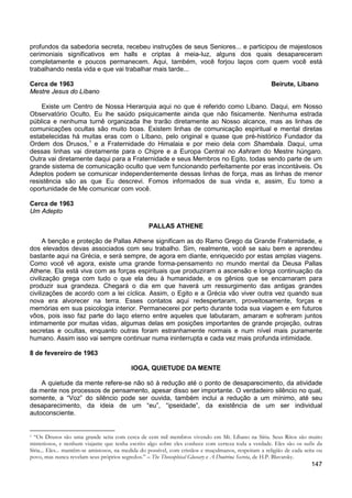 147
profundos da sabedoria secreta, recebeu instruções de seus Seniores... e participou de majestosos
cerimoniais significativos em halls e criptas à meia-luz, alguns dos quais desapareceram
completamente e poucos permanecem. Aqui, também, você forjou laços com quem você está
trabalhando nesta vida e que vai trabalhar mais tarde...
Cerca de 1963 Beirute, Líbano
Mestre Jesus do Líbano
Existe um Centro de Nossa Hierarquia aqui no que é referido como Líbano. Daqui, em Nosso
Observatório Oculto, Eu lhe saúdo psiquicamente ainda que não fisicamente. Nenhuma estrada
pública e nenhuma turnê organizada lhe trarão diretamente ao Nosso alcance, mas as linhas de
comunicações ocultas são muito boas. Existem linhas de comunicação espiritual e mental diretas
estabelecidas há muitas eras com o Líbano, pelo original e quase que pré-histórico Fundador da
Ordem dos Drusos,1
e a Fraternidade do Himalaia e por meio dela com Shambala. Daqui, uma
dessas linhas vai diretamente para o Chipre e a Europa Central no Ashram do Mestre húngaro.
Outra vai diretamente daqui para a Fraternidade e seus Membros no Egito, todas sendo parte de um
grande sistema de comunicação oculto que vem funcionando perfeitamente por eras incontáveis. Os
Adeptos podem se comunicar independentemente dessas linhas de força, mas as linhas de menor
resistência são as que Eu descrevi. Fomos informados de sua vinda e, assim, Eu tomo a
oportunidade de Me comunicar com você.
Cerca de 1963
Um Adepto
PALLAS ATHENE
A benção e proteção de Pallas Athene significam as do Ramo Grego da Grande Fraternidade, e
dos elevados devas associados com seu trabalho. Sim, realmente, você se saiu bem e aprendeu
bastante aqui na Grécia, e será sempre, de agora em diante, enriquecido por estas amplas viagens.
Como você vê agora, existe uma grande forma-pensamento no mundo mental da Deusa Pallas
Athene. Ela está viva com as forças espirituais que produziram a ascensão e longa continuação da
civilização grega com tudo o que ela deu à humanidade, e os gênios que se encarnaram para
produzir sua grandeza. Chegará o dia em que haverá um ressurgimento das antigas grandes
civilizações de acordo com a lei cíclica. Assim, o Egito e a Grécia vão viver outra vez quando sua
nova era alvorecer na terra. Esses contatos aqui redespertaram, proveitosamente, forças e
memórias em sua psicologia interior. Permanecerei por perto durante toda sua viagem e em futuros
vôos, pois isso faz parte do laço eterno entre aqueles que labutaram, amaram e sofreram juntos
intimamente por muitas vidas, algumas delas em posições importantes de grande projeção, outras
secretas e ocultas, enquanto outras foram estranhamente normais e num nível mais puramente
humano. Assim isso vai sempre continuar numa ininterrupta e cada vez mais profunda intimidade.
8 de fevereiro de 1963
IOGA, QUIETUDE DA MENTE
A quietude da mente refere-se não só à redução até o ponto de desaparecimento, da atividade
da mente nos processos de pensamento, apesar disso ser importante. O verdadeiro silêncio no qual,
somente, a “Voz” do silêncio pode ser ouvida, também inclui a redução a um mínimo, até seu
desaparecimento, da ideia de um “eu”, “ipseidade”, da existência de um ser individual
autoconsciente.
1 “Os Drusos são uma grande seita com cerca de cem mil membros vivendo em Mt. Líbano na Síria. Seus Ritos são muito
misteriosos, e nenhum viajante que tenha escrito algo sobre eles conhece com certeza toda a verdade. Eles são os sufis da
Síria... Eles... mantêm-se amistosos, na medida do possível, com cristãos e muçulmanos, respeitam a religião de cada seita ou
povo, mas nunca revelam seus próprios segredos.” – The Theosophical Glossary e A Doutrina Secreta, de H.P. Blavatsky.
 