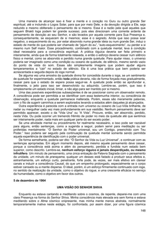148
Uma maneira de alcançar isso é fixar a mente e o coração no Guru ou outro grande Ser
espiritual, até e incluindo o Logos Solar, para que por meio Dele, e da devoção dirigida a Ele, seja
reduzido e mesmo obliterado o pensamento de si mesmo. Essa é a razão pela qual aqueles que
seguem Bhakti Ioga podem ter grande sucesso; pois eles direcionam uma corrente ardente de
pensamento de devoção ao seu Senhor, e são levados por aquela corrente para Sua Presença e,
consequentemente, se esquecem de si mesmos; esse é o segredo. Ainda que isso possa soar
negativo, o esquecimento do eu, por estar absorvido numa grande ideia ou num grande Ser, induz o
estado de mente do que poderia ser chamado de “jejum do eu”, “auto-esquecimento”, ou perder a si
mesmo num Self maior. Esse procedimento, combinado com a quietude mental, leva à condição
ideal necessária para a consciência espiritual. A prática ióguica deveria ser feita primeiro e
inteiramente, ainda que de forma totalmente relaxada, e então o esforço deveria cessar num silêncio
físico e mental, como se absorvido e perdido numa grande quietude. Para ajudar nisso, o universo
poderia ser imaginado como uma condição ou oceano de quietude, de silêncio, mesmo sendo vazio
do ponto de vista do som. Essas são simplesmente imagens que podem ajudar alguns
temperamentos a “cair” no estado de silêncio. Ela é uma boa prática que bem poderia ser
acrescentada e seguida depois do ioga normal.
Se alguma vez uma amostra da quietude divina for concedida durante o ioga, se um sentimento
de quietude for experimentado, então toda prática deveria, não de forma forçada mas gradualmente,
cessar para que o estado de espera possa seguir-se. A quietude pode então se aprofundar e,
finalmente, o jeito para isso ser desenvolvido ou adquirido. Lembre-se, porém, que isso é
simplesmente um estado inicial, limiar, e não algo para ser mantido por si mesmo.
Uma das possíveis experiências subseqüentes é de se posicionar como um observador remoto.
A consciência pode ser permitida a se identificar com essa testemunha interior, ou consciência de
observação, enquanto a quietude permanece inalterada. Porém, essas são meramente palavras,
com o fito de sugerir caminhos a serem explorados levando a estados além daqueles já alcançados.
Outra experiência é parecida com a entrada num universo ou oceano de Luz-Vida brilhante, de
nadar ou mergulhar cada vez mais profundamente em sua vastidão. Nenhum pensamento deve ser
permitido aparecer, exceto o da “Vida Una” ou “A Vida”. Procure, então, ser absorvido, perdido,
nesta Vida. Ou pode ocorrer um tremendo frêmito de poder no meio da quietude até que sentimos
ser inteiramente poder, nada mais em qualquer parte do ser exceto poder.
Se uma atividade mental ou procedimento for realmente necessário, e isso pode ser razoável
para alguns, então sentenças, como a sugerida a seguir, podem servir para meditação ou ser
proferidas mentalmente: “Ó Senhor do Poder universal, sou um Contigo, preenchido com Teu
Poder.” Isso poderia ser seguido pela continuação da quietude mental somente sendo permitida
aquela experiência de identificação com o poder universal.
De forma semelhante, poderia ser dito: “Ó Senhor da Vida ou Luz Universal”, e continuar com as
sentenças apropriadas. Em algum momento depois, até mesmo aquele pensamento deve cessar,
porque a consciência está acima e além do pensamento, perdida e fundida num estado bem
superior, como descrito. Lembre-se, nenhum esforço ióguico é jamais desperdiçado, ou mesmo
infrutífero. Um minuto de pensamento, uma única entoação da Palavra Sagrada com o pensamento
da unidade, um minuto de pranayama, qualquer um desses está fadado a produzir seus efeitos e,
estranhamente, um esforço curto, penetrante, forte pode, às vezes, ser mais efetivo em clarear
canais e induzir a consciência Causal, do que um empenho prolongado, especialmente se o corpo
estiver cansado ou a mente dispersa. O ideal, porém, é um esforço firmemente continuado com ioga,
no sentido da realização da unidade, como o objetivo do iogue, e uma crescente eficácia no serviço
da humanidade, como o objetivo em favor dos outros.
5 de dezembro de 1964
UMA VISÃO DO SENHOR SHIVA
Enquanto eu estava cantando e meditando sobre o cosmos, de repente, deparei-me com uma
clara Presença na forma do Senhor Shiva. Minha consciência mais elevada era sem forma e estava
meditando sobre o Atma cósmico onipresente, mas minha mente menos abstrata, normalmente
temporariamente inativa neste estágio, foi confrontada, por assim dizer, por uma figura cósmica
 