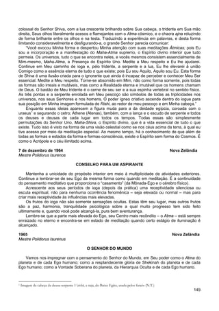 149
colossal do Senhor Shiva, com a lua crescente brilhando sobre Sua cabeça, o tridente em Sua mão
direita, Seus olhos literalmente acesos e flamejantes com o Atma cósmico, e o chacra ajna reluzindo
de forma brilhante entre os olhos e na testa. Traduzindo a experiência em palavras, e desta forma
limitando consideravelmente e desfigurando-a, o grande Senhor parecia comunicar:
“Você evocou Minha forma e despertou Minha atenção com suas meditações Átmicas; pois Eu
sou a incorporação e a manifestação do Maha-Atma supremo, o Espírito divino interior que tudo
permeia. Os universos, tudo o que se encontra neles, e vocês mesmos consistem essencialmente de
Mim-mesmo, Maha-Atma, a Presença do Espírito Uno. Medite a Meu respeito e Eu lhe ajudarei.
Continue em Meu caminho de ioga e, pelo tridente, a serpente e a lua, Eu lhe elevarei à união
Comigo como a essência eterna de tudo o que existe; pois Eu sou Aquilo, Aquilo sou Eu. Esta forma
de Shiva é uma ilusão criada para o ignorante que ainda é incapaz de perceber e conhecer Meu Ser
essencial. Medite a Meu respeito. Torne-se absorvido em Mim, não como forma somente, pois todas
as formas são irreais e mutáveis, mas como a Realidade eterna e imutável que os homens chamam
de Deus. O bastão de Meu tridente é o cerne de seu ser e a sua espinha vertebral no sentido físico.
As três pontas e a serpente enrolada em Meu pescoço são símbolos de todas as triplicidades nos
universos, nos seus Senhores e nos homens. O poder ígneo criativo ascende dentro do iogue para
sua posição em Minha imagem formulada de Rishi, ao redor de meu pescoço e em Minha cabeça.”
Enquanto essas ideias aparecem a figura muda para a da deidade egípcia, coroada com o
uraeus1
e segurando o cetro; Athene (Atenas), também, com a lança e o escudo de serpente e todos
os deuses e deusas de cada lugar em todos os tempos. Todas essas são simplesmente
permutações do Senhor Uno, Maha-Shiva, o Espírito divino, que é a vida essencial de tudo o que
existe. Tudo isso é visto na forma de uma visão celestial como se nos céus acima da terra, à qual eu
tive acesso por meio da meditação especial. Ao mesmo tempo, há o conhecimento de que além de
todas as formas e estados da forma e formas-consciência, existe o Espírito sem forma do Cosmos. É
como o Acrópole e o céu ilimitado acima.
7 de dezembro de 1964 Nova Zelândia
Mestre Polidorus Isurenos
CONSELHO PARA UM ASPIRANTE
Mantenha a unicidade do propósito interior em meio à multiplicidade de atividades exteriores.
Continue a lembrar-se de seu Ego da mesma forma como quando em meditação. É a continuidade
do pensamento meditativo que proporciona o “casamento” (da Mônada-Ego e o cérebro físico).
Acrescente aos seus períodos de ioga (depois da prática) uma receptividade silenciosa ou
escuta espiritual, não para nenhuma ocorrência fenomênica – seja elevada ou normal – mas para
criar mais receptividade às influências mais elevadas.
Os frutos do ioga não são somente sensações ocultas. Estas têm seu lugar, mas outros frutos
são a paz, harmonia, tranquilidade psicológica sobre a qual muito progresso tem sido feito
ultimamente e, quando você pode alcançá-la, pura bem aventurança.
Lembre-se que a parte mais elevada do Ego, seu Centro mais recôndito – o Atma – está sempre
enraizado no eterno e encontra-se em estado de meditação quando certo estágio de iluminação é
alcançado.
1965 Nova Zelândia
Mestre Polidorus Isurenus
O SENHOR DO MUNDO
Vamos nos impregnar com o pensamento do Senhor do Mundo, em Seu poder como o Atma do
planeta e de cada Ego humano; como a resplandecente glória de Shekinah do planeta e de cada
Ego humano; como a Vontade Soberana do planeta, da Hierarquia Oculta e de cada Ego humano.
1 Imagem da cabeça da deusa-serpente Vatchit, a naja, do Baixo Egito, usada pelos faraós (N.T.)
 