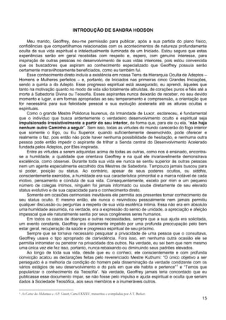 15
INTRODUÇÃO DE SANDRA HODSON
Meu marido, Geoffrey, deu-me permissão para publicar, após a sua partida do plano físico,
confidências que compartilhamos relacionadas com os acontecimentos de natureza profundamente
oculta de sua vida espiritual e intelectualmente iluminada de um Iniciado. Estou segura que estas
experiências serão em geral recebidas com respeito e, espero, com genuíno interesse, para
inspiração de outras pessoas no desenvolvimento de suas vidas interiores, pois estou convencida
que os buscadores que aspiram ao conhecimento especializado que Geoffrey possuía serão
certamente maravilhosamente beneficiados, como eu também fui.
Esse conhecimento direto incluía a existência em nossa Terra da Hierarquia Oculta de Adeptos –
Homens e Mulheres perfeitos – e, portanto, de Iniciados nas primeiras cinco Grandes Iniciações,
sendo a quinta a do Adepto. Esse progresso espiritual está assegurado, eu aprendi, àqueles que
tanto na motivação quanto no modo de vida são totalmente altruístas, de corações puros e fiéis até a
morte à Sabedoria Divina ou Teosofia. Esses aspirantes nunca deixarão de receber, no seu devido
momento e lugar, e em formas apropriadas ao seu temperamento e compreensão, a orientação que
for necessária para sua felicidade pessoal e sua evolução acelerada até as alturas ocultas e
espirituais.
Como o grande Mestre Polidorus Isurenus, da Irmandade de Luxor, esclareceu, é fundamental
que o indivíduo que busca ardentemente o verdadeiro desenvolvimento oculto e espiritual seja
impulsionado irresistivelmente a partir do seu interior, de forma que, para ele ou ela, “não haja
nenhum outro Caminho a seguir”. Sem isso, todas as virtudes do mundo carecerão do fogo interior
que somente o Ego, ou Eu Superior, quando suficientemente desenvolvido, pode oferecer e
realmente o faz, pois então não pode haver nenhuma possibilidade de hesitação, e nenhuma outra
pessoa pode então impedir o aspirante de trilhar a Senda central do Desenvolvimento Acelerado
fundada pelos Adeptos, por Eles inspirada.
Entre as virtudes a serem adquiridas acima de todas as outras, como nos é ensinado, encontra-
se a humildade, a qualidade que orientava Geoffrey e na qual ele invariavelmente demonstrava
excelência, como observei. Durante toda sua vida ele nunca se sentiu superior às outras pessoas
nem um agente especialmente escolhido dos Mestres de Sabedoria. Tampouco jamais buscou para
si poder, posição ou status. Ao contrário, apesar de seus poderes ocultos, ou siddhis,
conscientemente exercidos, a humildade era sua característica primordial e a marca notável de cada
motivo, pensamento e conduta de sua vida. Consequentemente, exceto por mim e um pequeno
número de colegas íntimos, ninguém foi jamais informado ou soube diretamente de seu elevado
status evolutivo e de sua capacidade para o conhecimento direto.
Somente em ocasiões cerimoniais inevitáveis ele permitia aos presentes tomar conhecimento de
seu status oculto. E mesmo então, ele nunca o reivindicou pessoalmente nem jamais permitiu
qualquer discussão ou perguntas a respeito de sua vida esotérica íntima. Essa não era em absoluto
uma humildade assumida, na verdade, era a expressão do senso de unidade, a apreciação e afeição
impessoal que ele naturalmente sentia por seus congêneres seres humanos.
Em todos os casos de doenças e outras necessidades, sempre que a sua ajuda era solicitada,
um evento constante, Geoffrey era claramente impelido por uma profunda preocupação pelo bem
estar geral, recuperação da saúde e progresso espiritual de seu próximo.
Sempre que se tornava necessário pesquisar a privacidade de uma pessoa que o consultava,
Geoffrey usava o tipo apropriado de clarividência. Fora isso, em nenhuma outra ocasião ele se
permitia intrometer ou penetrar na privacidade dos outros. Na verdade, eu sei bem que nem mesmo
uma única vez ele fez isso, portanto, nunca rebaixando ou diminuindo seus padrões elevados.
Ao longo de toda sua vida, desde que eu o conheci, ele conscientemente e com profunda
convicção acatou as declarações feitas pelo reverenciado Mestre Kuthumi: “O único objetivo a ser
perseguido é a melhoria da condição do homem pela disseminação da verdade condizente com os
vários estágios de seu desenvolvimento e do país em que ele habita e pertence”1
1 As Cartas dos Mahatmas a A.P. Sinnett, Carta LXXXV, transcritas e compiladas por A.T. Barker.
e “Temos que
popularizar o conhecimento da Teosofia”. Na verdade, Geoffrey jamais teria concordado que eu
publicasse esse documento ímpar, se não fosse pelo impulso e ajuda espiritual e oculta que seriam
dados à Sociedade Teosófica, aos seus membros e a inumeráveis outros.
 