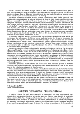 150
Ele é a somatória da unidade do fogo Átmico de todas as Mônadas, sessenta bilhões, para as
quais este planeta é um campo de evolução. Cada Mônada é uma entidade individual, um Senhor do
Mundo, um Logos Solar e Cósmico, potencialmente. Um dia, cada Mônada vai alcançar essas
alturas evolutivas [sob a Lei da Reencarnação e do Carma].
O Senhor do Mundo coordena, ajuda a projetar e direcionar o eixo Átmico pelo qual cada
Mônada alcança e se expressa no universo quíntuplo, do Atma ao físico. Aquele eixo Átmico de cada
Mônada é o verdadeiro Ser espiritual de cada Ego, o cerne do ser Egóico, a essência da divindade,
a projeção, presença e poder que são essenciais para a manifestação Monádica em cada um dos
cinco mundos. Sem o eixo Monádico, a Mônada iria permanecer relativamente em repouso dentro de
“o seio do Pai” – significando o Logos Solar – e totalmente não manifestada no que concerne os
cinco mundos. Uma parte da Função do Rei espiritual é de coordenar numa unidade dentro de Si
Mesmo todos os eixos Átmicos e, nessa Função, Ele é todo Atma, todo Fogo Átmico, todo Vontade
Átmica. Passando por Ele, por assim dizer, esses eixos descem ao universo quíntuplo, ou melhor,
aos cinco planos do planeta do qual Ele é o Senhor. Em seguida, sob Sua direção, os devas
conectam os cinco átomos permanentes ao eixo.
A descida à matéria, e depois à forma de poder, vida e consciência Monádica, então ocorre, sob
a orientação das três classes de Pitris e com a ajuda da função dos devas de construção das
formas. Esses dois agentes involutivos servem sob Sua direção no que concerne este Seu planeta.
Por esse meio, Ele, o grande Dhyan Chohan planetário, obtém e retém o comando diretor de cada
Mônada manifestada sob Sua guarda e, neste sentido, “governa” Seu mundo e súditos, e ajuda
poderosamente todas as Mônadas compartilhando com elas e lhes permitindo servir-se livremente
de Seu próprio Atma aperfeiçoado.
Aquilo que o Instrutor do Mundo Maitreya faz por meio de Buddhi, no interior do Ego do homem,
o Senhor do Mundo faz por meio e no interior do Atma do homem. Ambos emprestam Seus veículos
e poderes aperfeiçoados nestes dois níveis às Mônadas em quem, até a Primeira Iniciação, esses
poderes estão adormecidos. Sem essa ajuda, a evolução seria bem mais lenta e o trabalho dos Pitris
e dos devas bem menos efetivo, porque menos coordenado, e a realização ao final de cada ciclo
bem menos elevada. Assim, esses grandes “Noivos” espirituais das Mônadas-Egos da humanidade,
ao se “casarem” e tornarem-se unidos internamente com elas, economizam para as Mônadas uma
enorme quantidade de trabalho lento e árduo na peregrinação cíclica rumo à perfeição. Essa é a
verdadeira Expiação.
O mesmo princípio é levado adiante em níveis ainda mais elevados, quando as Mônadas
tornam-se conscientes nesses níveis, por Dhyan Chohans Solares e Cósmicos. Essa, de fato, é uma
parte de Seu trabalho na realização de Suas Funções.
Nós que adotamos protégés na vida interior para ajudá-los espiritualmente, tornamo-nos “noivos”
nos níveis astral e mental, em particular nos três subplanos mais elevados e, assim, ajudamos o Ego
a alcançar e dirigir a personalidade física. O Mestre, por Sua vez, torna-se o “noivo” do discípulo
aceito no nível causal e especialmente na Filiação, ajudando dessa forma a personalidade. Assim,
todo o ministério oculto é feito a partir do interior do indivíduo que é servido.
Para ajudar as pessoas Nós temos que Nos unificar com seus Egos, e somente por meio dos
Egos, a partir de cima, com os três subplanos mais elevados de seus corpos mentais e astrais. Ao
fazer isso, o máximo cuidado é tomado para tocar somente as partes superiores da aura e da
consciência pessoal, aquela que responde à beleza, à verdade e ao idealismo.
19 de outubro de 1966
Mestre Polidorus Isurenus
ORIENTAÇÃO PARA PALESTRAS – AS HOSTES ANGÉLICAS
A ciência, apesar de ainda estar operando e investigando no nível físico-material, está
estendendo o pensamento humano no sentido além do físico e nas direções e dimensões
extrassensoriais. Obtenha e ofereça uma lista destas; então sua exposição será reforçada. Os reinos
estritamente ocultos, os devas da construção das formas, da estimulação da vida e das paisagens
são aceitáveis. Gandharvas deveriam ser colocados em primeiro lugar nestas categorias, por causa
de seu papel na operação do Princípio do Logos. Na verdade, os construtores de formas são, de
 