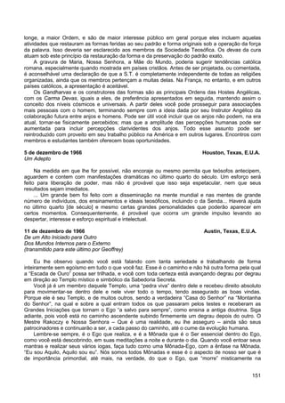 151
longe, a maior Ordem, e são de maior interesse público em geral porque eles incluem aquelas
atividades que restauram as formas feridas ao seu padrão e forma originais sob a operação da força
da palavra. Isso deveria ser esclarecido aos membros da Sociedade Teosófica. Os devas da cura
atuam sob este princípio da restauração da forma e da preservação do padrão exato.
A gravura de Maria, Nossa Senhora, a Mãe do Mundo, poderia sugerir tendências católica
romana, especialmente quando mostrada em países cristãos. Antes de ser projetada, ou comentada,
é aconselhável uma declaração de que a S.T. é completamente independente de todas as religiões
organizadas, ainda que os membros pertençam a muitas delas. Na França, no entanto, e em outros
países católicos, a apresentação é aceitável.
Os Gandharvas e os construtores das formas são as principais Ordens das Hostes Angélicas,
com os Carma Devas, iguais a eles, de preferência apresentados em seguida, mantendo assim o
conceito dos níveis cósmicos e universais. A partir deles você pode prosseguir para associações
mais pessoais com o homem, terminando sempre com a ideia dada por seu Instrutor Angélico da
colaboração futura entre anjos e homens. Pode ser útil você incluir que os anjos não podem, na era
atual, tornar-se fisicamente percebidos; mas que a amplitude das percepções humanas pode ser
aumentada para incluir percepções clarividentes dos anjos. Todo esse assunto pode ser
reintroduzido com proveito em seu trabalho público na América e em outros lugares. Encontros com
membros e estudantes também oferecem boas oportunidades.
5 de dezembro de 1966 Houston, Texas, E.U.A.
Um Adepto
Na medida em que lhe for possível, não encoraje ou mesmo permita que teósofos antecipem,
aguardem e contem com manifestações dramáticas no último quarto do século. Um esforço será
feito para liberação de poder, mas não é provável que isso seja espetacular, nem que seus
resultados sejam imediatos.
... Um grande bem foi feito com a disseminação na mente mundial e nas mentes de grande
número de indivíduos, dos ensinamentos e ideais teosóficos, incluindo o da Senda... Haverá ajuda
no último quarto [de século] e mesmo certas grandes personalidades que poderão aparecer em
certos momentos. Consequentemente, é provável que ocorra um grande impulso levando ao
despertar, interesse e esforço espiritual e intelectual.
11 de dezembro de 1966 Austin, Texas, E.U.A.
De um Alto Iniciado para Outro
Dos Mundos Internos para o Externo
(transmitido para este último por Geoffrey)
Eu lhe observo quando você está falando com tanta seriedade e trabalhando de forma
inteiramente sem egoísmo em tudo o que você faz. Esse é o caminho e não há outra forma pela qual
a “Escada de Ouro” possa ser trilhada, e você com toda certeza está avançando degrau por degrau
em direção ao Templo místico e simbólico da Sabedoria Secreta.
Você já é um membro daquele Templo, uma “pedra viva” dentro dele e recebeu direito absoluto
para movimentar-se dentro dele e nele viver todo o tempo, tendo assegurado as boas vindas.
Porque ele é seu Templo, e de muitos outros, sendo a verdadeira “Casa do Senhor” na “Montanha
do Senhor”, na qual e sobre a qual entram todos os que passaram pelos testes e receberam as
Grandes Iniciações que tornam o Ego “a salvo para sempre”, como ensina a antiga doutrina. Siga
adiante, pois você está no caminho ascendente subindo firmemente um degrau depois do outro. O
Mestre Rakoczy e Nossa Senhora – Que é uma realidade, eu lhe asseguro – ainda são seus
patrocinadores e continuarão a ser, a cada passo do caminho, até o cume da evolução humana.
Lembre-se sempre, é o Ego que realiza, e é a Mônada que é o Ser essencial dentro do Ego,
como você está descobrindo, em suas meditações a noite e durante o dia. Quando você entoar seus
mantras e realizar seus vários iogas, faça tudo como uma Mônada-Ego, com a ênfase na Mônada.
“Eu sou Aquilo, Aquilo sou eu”. Nós somos todos Mônadas e esse é o aspecto de nosso ser que é
de importância primordial, até mais, na verdade, do que o Ego, que “morre” misticamente na
 