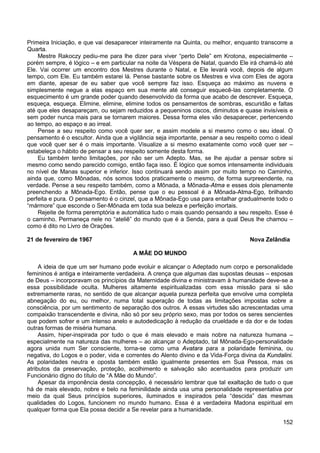 152
Primeira Iniciação, e que vai desaparecer inteiramente na Quinta, ou melhor, enquanto transcorre a
Quarta.
Mestre Rakoczy pediu-me para lhe dizer para viver “perto Dele” em Krotona, especialmente –
porém sempre, é lógico – e em particular na noite da Véspera de Natal, quando Ele irá chamá-lo até
Ele. Vai ocorrer um encontro dos Mestres durante o Natal, e Ele levará você, depois de algum
tempo, com Ele. Eu também estarei lá. Pense bastante sobre os Mestres e viva com Eles de agora
em diante, apesar de eu saber que você sempre faz isso. Esqueça ao máximo as nuvens e
simplesmente negue a elas espaço em sua mente até conseguir esquecê-las completamente. O
esquecimento é um grande poder quando desenvolvido da forma que acabo de descrever. Esqueça,
esqueça, esqueça. Elimine, elimine, elimine todos os pensamentos de sombras, escuridão e faltas
até que eles desapareçam, ou sejam reduzidos a pequeninos ciscos, diminutos e quase invisíveis e
sem poder nunca mais para se tornarem maiores. Dessa forma eles vão desaparecer, pertencendo
ao tempo, ao espaço e ao irreal.
Pense a seu respeito como você quer ser, e assim modele a si mesmo como o seu ideal. O
pensamento é o escultor. Ainda que a vigilância seja importante, pensar a seu respeito como o ideal
que você quer ser é o mais importante. Visualize a si mesmo exatamente como você quer ser –
estabeleça o hábito de pensar a seu respeito somente desta forma.
Eu também tenho limitações, por não ser um Adepto. Mas, se lhe ajudar a pensar sobre si
mesmo como sendo parecido comigo, então faça isso. É lógico que somos intensamente individuais
no nível de Manas superior e inferior. Isso continuará sendo assim por muito tempo no Caminho,
ainda que, como Mônadas, nós somos todos praticamente o mesmo, de forma surpreendente, na
verdade. Pense a seu respeito também, como a Mônada, a Mônada-Atma e esses dois plenamente
preenchendo a Mônada-Ego. Então, pense que o eu pessoal é a Mônada-Atma-Ego, brilhando
perfeita e pura. O pensamento é o cinzel, que a Mônada-Ego usa para entalhar gradualmente todo o
“mármore” que esconde o Ser-Mônada em toda sua beleza e perfeição imortais.
Rejeite de forma peremptória e automática tudo o mais quando pensando a seu respeito. Esse é
o caminho. Permaneça nele no “ateliê” do mundo que é a Senda, para a qual Deus lhe chamou –
como é dito no Livro de Orações.
21 de fevereiro de 1967 Nova Zelândia
A MÃE DO MUNDO
A ideia de que um ser humano pode evoluir e alcançar o Adeptado num corpo e personalidade
femininos é antiga e inteiramente verdadeira. A crença que algumas das supostas deusas – esposas
de Deus – incorporavam os princípios da Maternidade divina e ministravam à humanidade deve-se a
essa possibilidade oculta. Mulheres altamente espiritualizadas com essa missão para si são
extremamente raras, no sentido de que alcançar aquela pureza perfeita que envolve uma completa
abnegação do eu, ou melhor, numa total superação de todas as limitações impostas sobre a
consciência, por um sentimento de separação dos outros. A essas virtudes são acrescentadas uma
compaixão transcendente e divina, não só por seu próprio sexo, mas por todos os seres sencientes
que podem sofrer e um intenso anelo e autodedicação à redução da crueldade e da dor e de todas
outras formas de miséria humana.
Assim, hiper-inspirada por tudo o que é mais elevado e mais nobre na natureza humana –
especialmente na natureza das mulheres – ao alcançar o Adeptado, tal Mônada-Ego-personalidade
agora unida num Ser consciente, torna-se como uma Avatara para a polaridade feminina, ou
negativa, do Logos e o poder, vida e correntes do Alento divino e da Vida-Força divina da Kundalini.
As polaridades neutra e oposta também estão igualmente presentes em Sua Pessoa, mas os
atributos da preservação, proteção, acolhimento e salvação são acentuados para produzir um
Funcionário digno do título de “A Mãe do Mundo”.
Apesar da imponência desta concepção, é necessário lembrar que tal exaltação de tudo o que
há de mais elevado, nobre e belo na feminilidade ainda usa uma personalidade representativa por
meio da qual Seus princípios superiores, iluminados e inspirados pela “descida” das mesmas
qualidades do Logos, funcionem no mundo humano. Essa é a verdadeira Madona espiritual em
qualquer forma que Ela possa decidir a Se revelar para a humanidade.
 