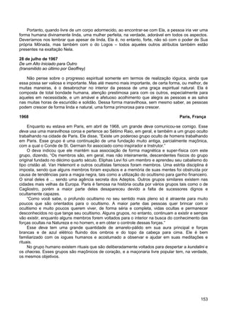 153
Portanto, quando livre de um corpo adormecido, ao encontrar-se com Ela, a pessoa iria ver uma
forma humana divinamente linda, uma mulher perfeita, na verdade, adorável em todos os aspectos.
Deveríamos nos lembrar que apesar de linda, Ela é, no entanto, forte, não só com o poder de Sua
própria Mônada, mas também com o do Logos – todos aqueles outros atributos também estão
presentes na exaltação Nela.
28 de julho de 1967
De um Alto Iniciado para Outro
(transmitido ao último por Geoffrey)
Não pense sobre o progresso espiritual somente em termos de realização ióguica, ainda que
essa possa ser valiosa e importante. Mas até mesmo mais importante, de certa forma, ou melhor, de
muitas maneiras, é o desabrochar no interior da pessoa de uma graça espiritual natural. Ela é
composta de total bondade humana, atenção prestimosa para com os outros, especialmente para
aqueles em necessidade, e um amável e afetuoso acolhimento que alegra as pessoas e as salva
nas muitas horas de escuridão e solidão. Dessa forma maravilhosa, sem mesmo saber, as pessoas
podem crescer de forma linda e natural, uma forma primorosa para crescer.
1968 Paris, França
Enquanto eu estava em Paris, em abril de 1968, um grande deva comunicou-se comigo. Esse
deva usa uma maravilhosa coroa e pertence ao Sétimo Raio, em geral, e também a um grupo oculto
trabalhando na cidade de Paris. Ele disse, “Existe um poderoso grupo oculto de homens trabalhando
em Paris. Esse grupo é uma continuação de uma fundação muito antiga, parcialmente maçônica,
com a qual o Conde de St. Germain foi associado como inspirador e Instrutor.”
O deva indicou que ele mantém sua associação de forma magnética e super-física com este
grupo, dizendo, “Os membros são, em geral, mas não inteiramente, descendentes físicos do grupo
original fundado no décimo quarto século. Eliphas Levi foi um membro e aprendeu seu cabalismo do
tipo cristão ali. Van Helemont e outros ocultistas famosos foram membros. Uma estrita disciplina é
imposta, sendo que alguns membros foram expulsos e a memória de suas mentes foi obstruída por
causa de tendências para a magia negra, tais como a utilização do ocultismo para ganho financeiro.
O sinal deles é ... sendo uma agência secreta dos Adeptos. Outros grupos similares existem nas
cidades mais velhas da Europa. Paris é famosa na história oculta por vários grupos tais como o de
Cagliostro, porém a maior parte deles desapareceu devido a falta de sucessores dignos e
ocultamente capazes.
“Como você sabe, o profundo ocultismo no seu sentido mais pleno só é atraente para muito
poucos que são orientados para o ocultismo. A maior parte das pessoas quer brincar com o
ocultismo e muito poucos querem viver, de forma séria e completa, vidas ocultas e permanecer
desconhecidos no que tange seu ocultismo. Alguns grupos, no entanto, continuam a existir e sempre
vão existir, enquanto alguns membros forem voltados para o interior na busca do conhecimento das
forças ocultas na Natureza e no homem, e em obter o controle dessas forças.”
Esse deva tem uma grande quantidade de amarelo-pálido em sua aura principal e forças
brancas e de azul elétrico fluindo dos ombros e do topo da cabeça para cima. Ele é bem
familiarizado com os iogues humanos e acostumado a observar e ajudar em suas meditações e
rituais.
No grupo humano existem rituais que são deliberadamente voltados para despertar a kundalini e
os chacras. Esses grupos são maçônicos de coração, e a maçonaria livre popular tem, na verdade,
os mesmos objetivos.
 