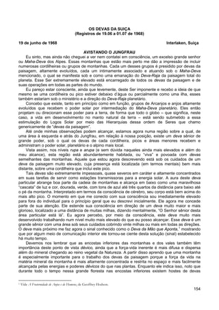 154
OS DEVAS DA SUIÇA
(Registros de 19.06 a 01.07 de 1968)
19 de junho de 1968 Interlaken, Suiça
AVISTANDO O JUNGFRAU
Eu sinto, mas ainda não cheguei a ver nem contatei em consciência, um excelso grande senhor
ou Maha-Deva dos Alpes. Essas montanhas que estão mais perto me dão a impressão de incluir
numerosas cordilheiras ou grupos de montanhas. Cada um desses grupos é presidido por devas da
paisagem, altamente evoluídos, cada um intimamente associado e atuando sob o Maha-Deva
mencionado, o qual se manifesta sob e como uma emanação do Deva-Raja da paisagem total do
planeta. Esse Ser extremamente elevado está encarregado de todos os devas da paisagem e de
suas operações em todas as partes do mundo.
Eu pareço estar consciente, ainda que levemente, deste Ser imponente e recebo a ideia de que
mesmo se uma cordilheira ou pico estiver debaixo d’água ou parcialmente como uma ilha, esses
também estariam sob o ministério e a direção do Deva-Raja planetário.
Concebo que existe, tanto em princípio como em função, grupos de Arcanjos e anjos altamente
evoluídos que recebem o poder solar por intermediação do Maha-Deva planetário. Eles então
projetam ou direcionam esse poder para a terra, de forma que todo o globo – que significa, neste
caso, a vida em desenvolvimento no manto natural da terra – está sendo submetido a essa
estimulação do Logos Solar por meio das Hierarquias dessa ordem de Seres que chamo
genericamente de “devas da paisagem”.
Até onde minhas observações podem alcançar, estamos agora numa região sobre a qual, de
uma área à esquerda e atrás do Jungfrau, em relação à nossa posição, existe um deva sênior de
grande poder, sob o qual os devas de cada cordilheira, picos e áreas menores recebem e
administram o poder solar, planetário e o alpino mais local.
Vista assim, nos níveis rupa e arupa (e sem dúvida naqueles ainda mais elevados e além do
meu alcance), esta região está abundantemente habitada, ou “viva” e povoada com devas
semelhantes das montanhas. Aquele que estou agora descrevendo está sob os cuidados de um
deva da paisagem muito elevado, cuja presença está localizada (em termos mentais) bem mais
distante, sobre uma cordilheira que inclui este pico.
Tais devas são extremamente impessoais, quase severos em caráter e altamente concentrados
em suas tarefas de servir como estações transmissoras para a energia solar. A aura deste deva
particular abrange boa parte da cadeia de montanhas e alcança em baixo como uma maravilhosa
“cascata” de luz e cor, dourada, verde, com tons de azul até três quartos da distância para baixo até
o pé da montanha. Interpretado em termos da consciência de cérebro, seu corpo está bem acima do
mais alto pico. O momento em que me conecto com sua consciência sou imediatamente elevado
para fora do individual para o princípio geral que eu descrevi inicialmente. Ele agora me concede
parte de sua atenção. Ele estende sua consciência em direção de um deva muito maior e mais
glorioso, localizado a uma distância de muitas milhas, dizendo mentalmente, “O Senhor sênior desta
área particular está lá”. Eu agora percebo, por meio da consciência, este deva muito mais
desenvolvido trabalhando num nível muito mais elevado do que eu posso alcançar. Esse deva é um
grande sênior com uma área sob seus cuidados cobrindo vinte milhas ou mais em todas as direções.
O deva mais próximo me faz agora o sinal conhecido como o Deva da Mão que Aponta,1
Devemos nos lembrar que as encostas inferiores das montanhas e dos vales também têm
importância deste ponto de vista dévico, ainda que a força-vida inerente é mais difusa e dispersa
além do mineral chegando ao reino vegetal da Natureza. A partir disso aprendo que uma montanha
é especialmente importante para o trabalho dos devas da paisagem porque a força da vida na
matéria mineral da montanha é mais altamente concentrada e restrita no espaço e mais facilmente
alcançada pelas energias e poderes dévicos do que nas plantas. Enquanto ele indica isso, noto que
durante todo o tempo nessa grande floresta nas encostas inferiores existem hostes de devas
mostrando
que por algum meio de comunicação interior ele tornou-se ciente desta solução (sinal) estabelecido
há muito tempo.
1 Vide A Fraternidade de Anjos e de Homens, de Geoffrey Hodson.
 